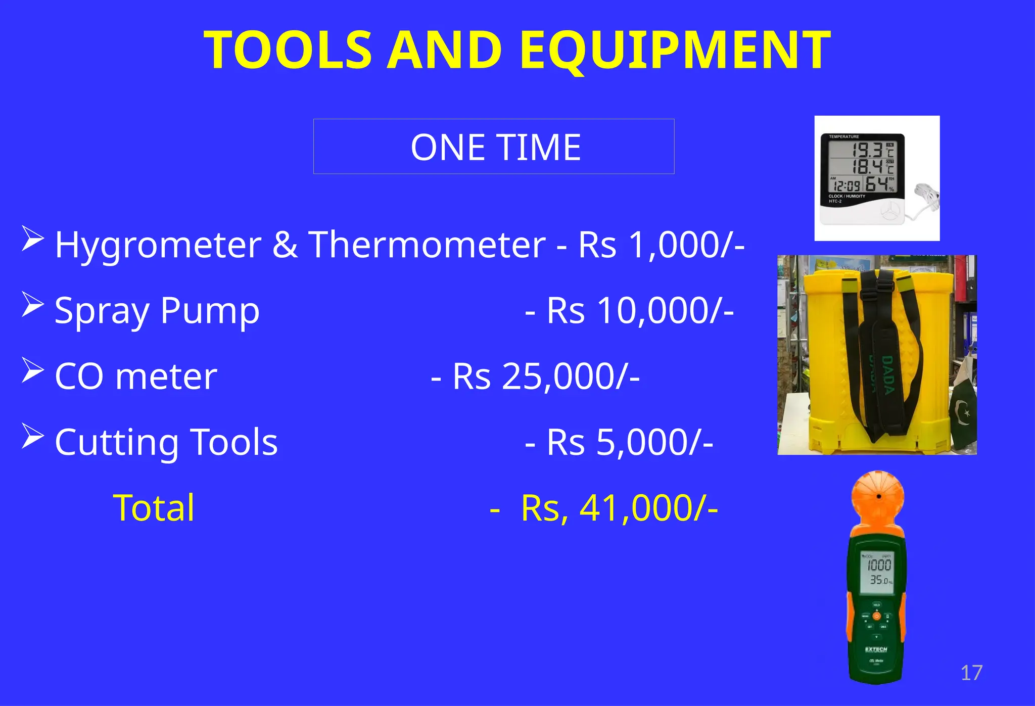 17
TOOLS AND EQUIPMENT
 Hygrometer & Thermometer - Rs 1,000/-
 Spray Pump - Rs 10,000/-
 CO meter - Rs 25,000/-
 Cutting Tools - Rs 5,000/-
Total - Rs, 41,000/-
ONE TIME
 