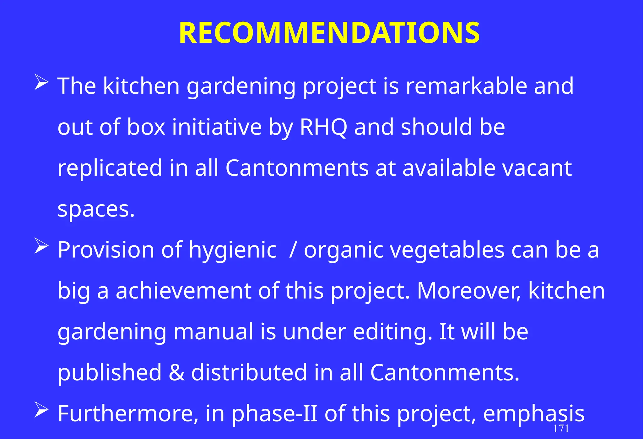 RECOMMENDATIONS
171
 The kitchen gardening project is remarkable and
out of box initiative by RHQ and should be
replicated in all Cantonments at available vacant
spaces.
 Provision of hygienic / organic vegetables can be a
big a achievement of this project. Moreover, kitchen
gardening manual is under editing. It will be
published & distributed in all Cantonments.
 Furthermore, in phase-II of this project, emphasis
 