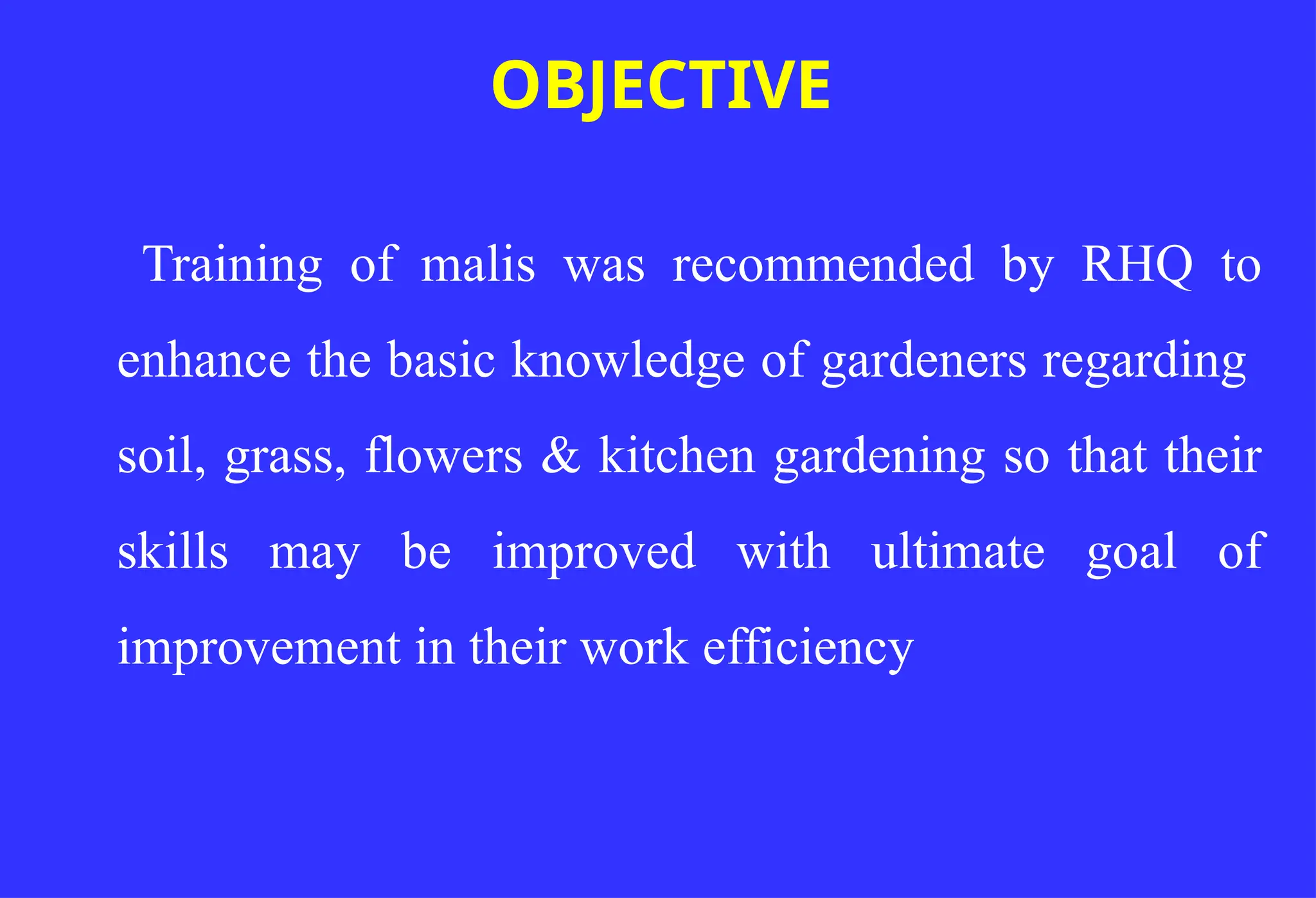 Training of malis was recommended by RHQ to
enhance the basic knowledge of gardeners regarding
soil, grass, flowers & kitchen gardening so that their
skills may be improved with ultimate goal of
improvement in their work efficiency
OBJECTIVE
 