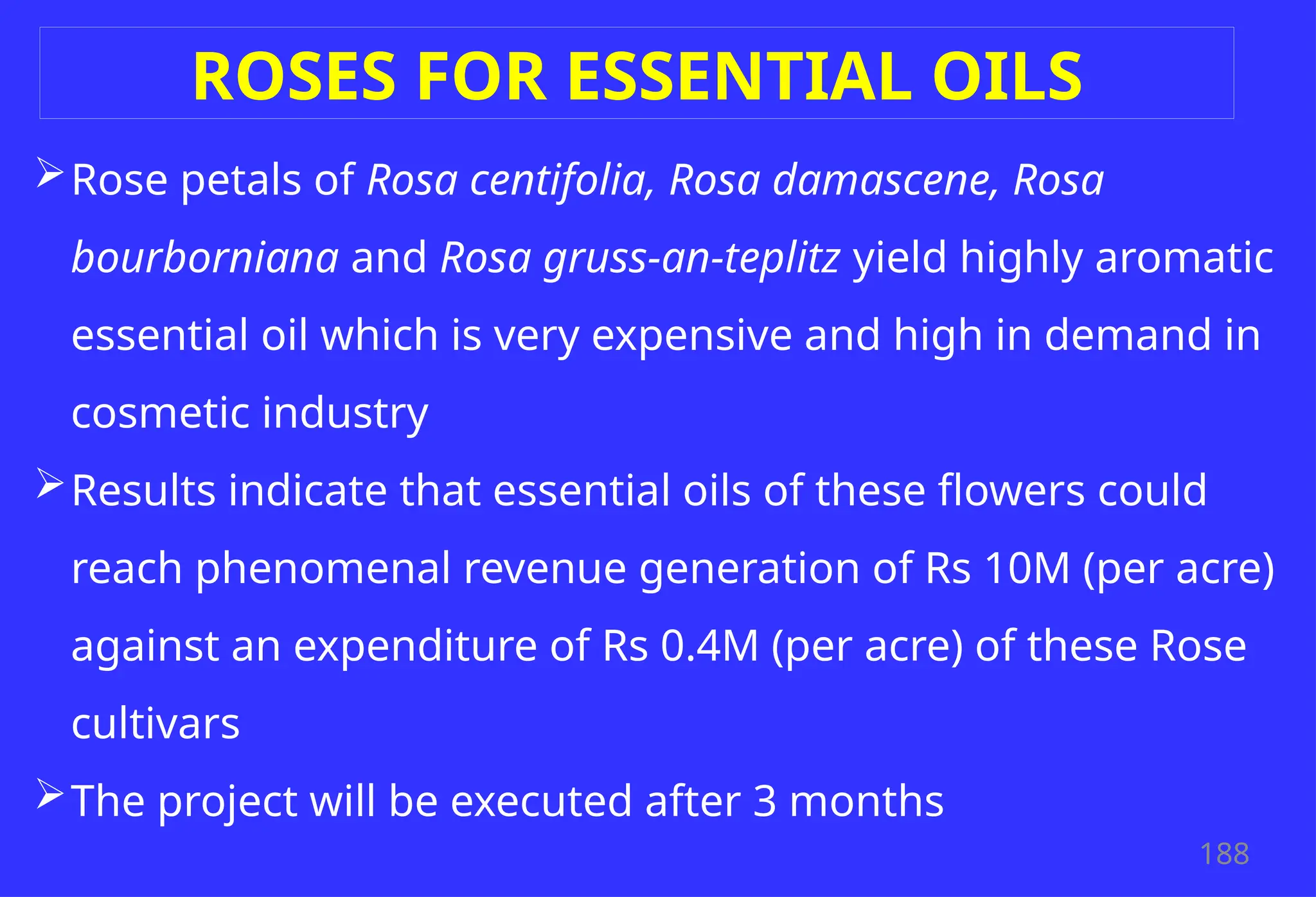 188
ROSES FOR ESSENTIAL OILS
Rose petals of Rosa centifolia, Rosa damascene, Rosa
bourborniana and Rosa gruss-an-teplitz yield highly aromatic
essential oil which is very expensive and high in demand in
cosmetic industry
Results indicate that essential oils of these flowers could
reach phenomenal revenue generation of Rs 10M (per acre)
against an expenditure of Rs 0.4M (per acre) of these Rose
cultivars
The project will be executed after 3 months
 
