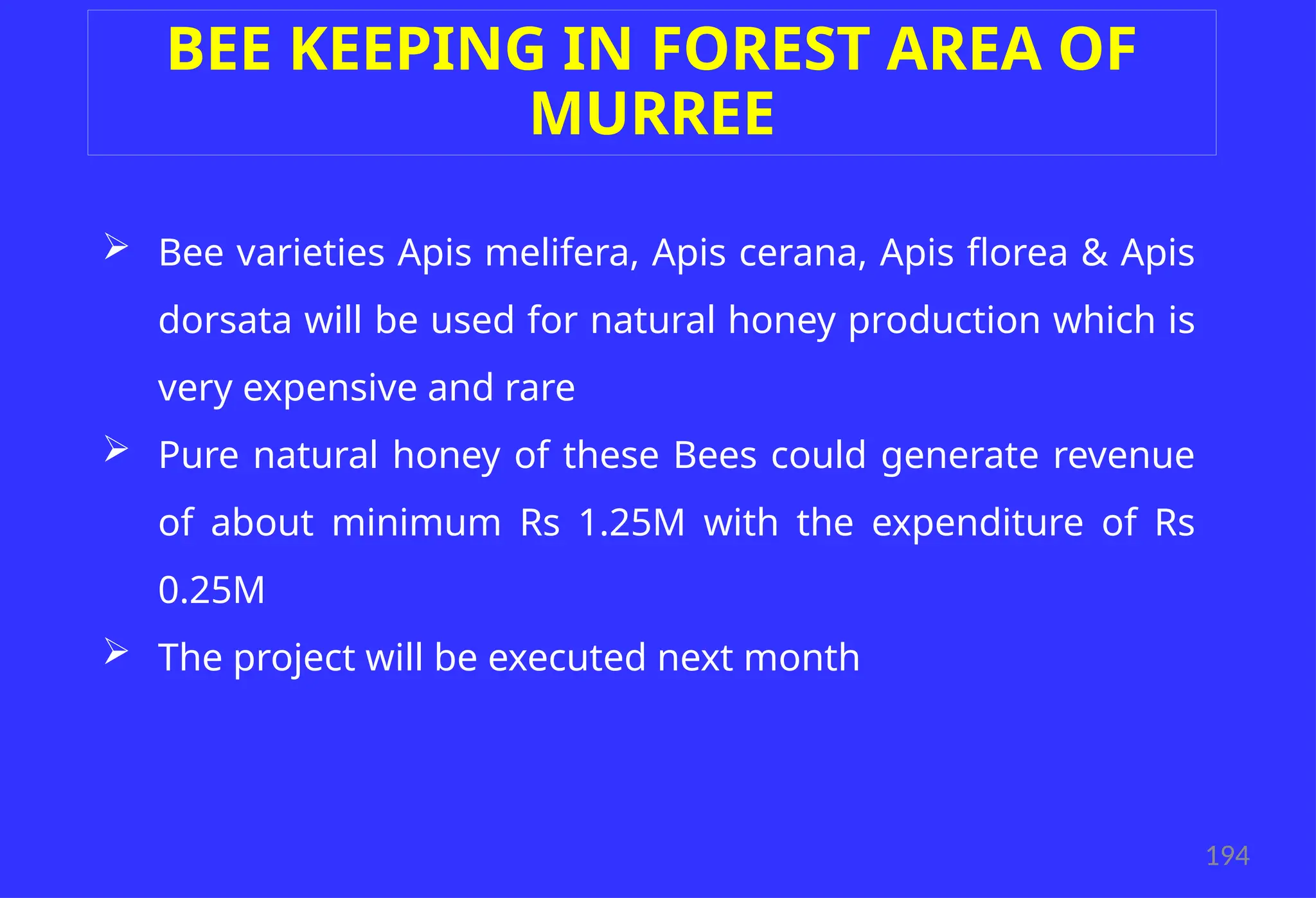 194
BEE KEEPING IN FOREST AREA OF
MURREE
 Bee varieties Apis melifera, Apis cerana, Apis florea & Apis
dorsata will be used for natural honey production which is
very expensive and rare
 Pure natural honey of these Bees could generate revenue
of about minimum Rs 1.25M with the expenditure of Rs
0.25M
 The project will be executed next month
 