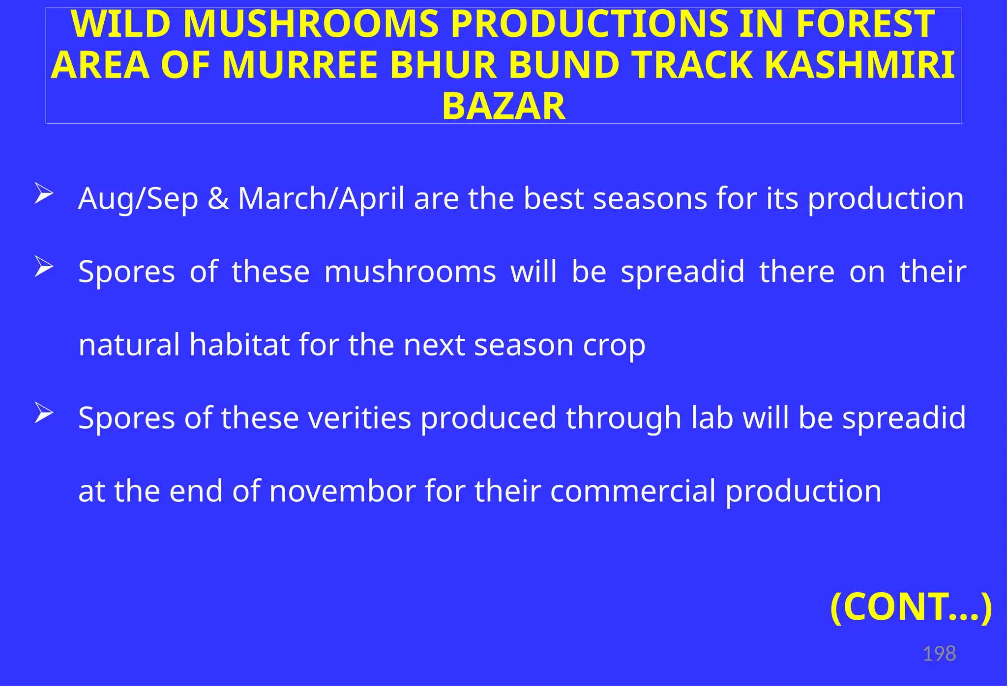 198
WILD MUSHROOMS PRODUCTIONS IN FOREST
AREA OF MURREE BHUR BUND TRACK KASHMIRI
BAZAR
 Aug/Sep & March/April are the best seasons for its production
 Spores of these mushrooms will be spreadid there on their
natural habitat for the next season crop
 Spores of these verities produced through lab will be spreadid
at the end of novembor for their commercial production
(CONT…)
 