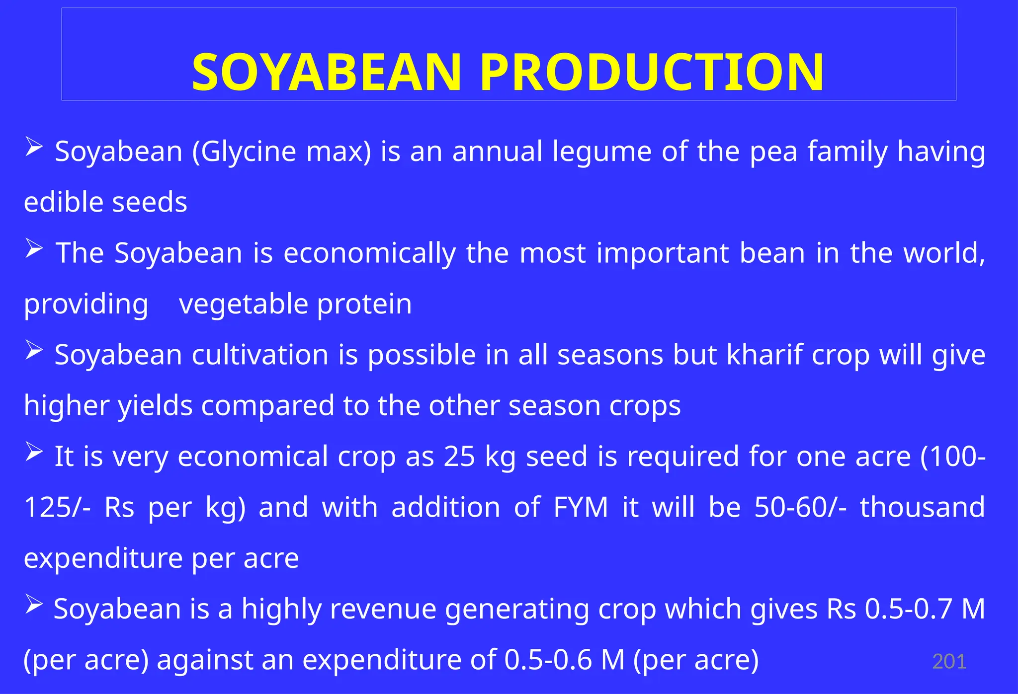 201
SOYABEAN PRODUCTION
 Soyabean (Glycine max) is an annual legume of the pea family having
edible seeds
 The Soyabean is economically the most important bean in the world,
providing vegetable protein
 Soyabean cultivation is possible in all seasons but kharif crop will give
higher yields compared to the other season crops
 It is very economical crop as 25 kg seed is required for one acre (100-
125/- Rs per kg) and with addition of FYM it will be 50-60/- thousand
expenditure per acre
 Soyabean is a highly revenue generating crop which gives Rs 0.5-0.7 M
(per acre) against an expenditure of 0.5-0.6 M (per acre)
 