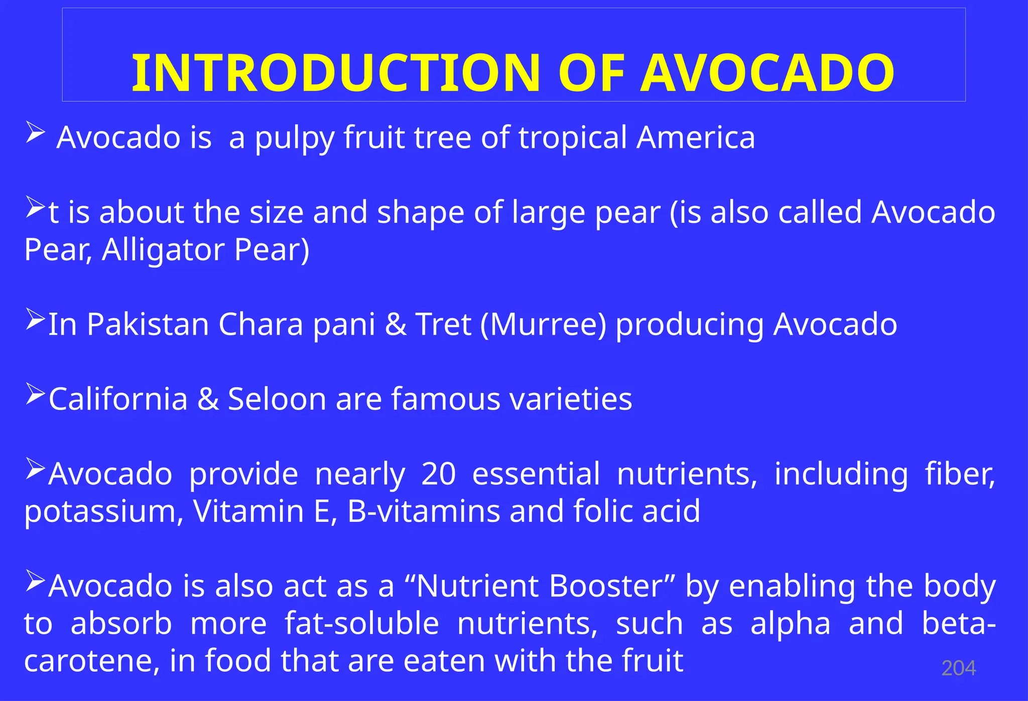 204
INTRODUCTION OF AVOCADO
 Avocado is a pulpy fruit tree of tropical America
t is about the size and shape of large pear (is also called Avocado
Pear, Alligator Pear)
In Pakistan Chara pani & Tret (Murree) producing Avocado
California & Seloon are famous varieties
Avocado provide nearly 20 essential nutrients, including fiber,
potassium, Vitamin E, B-vitamins and folic acid
Avocado is also act as a “Nutrient Booster” by enabling the body
to absorb more fat-soluble nutrients, such as alpha and beta-
carotene, in food that are eaten with the fruit
 