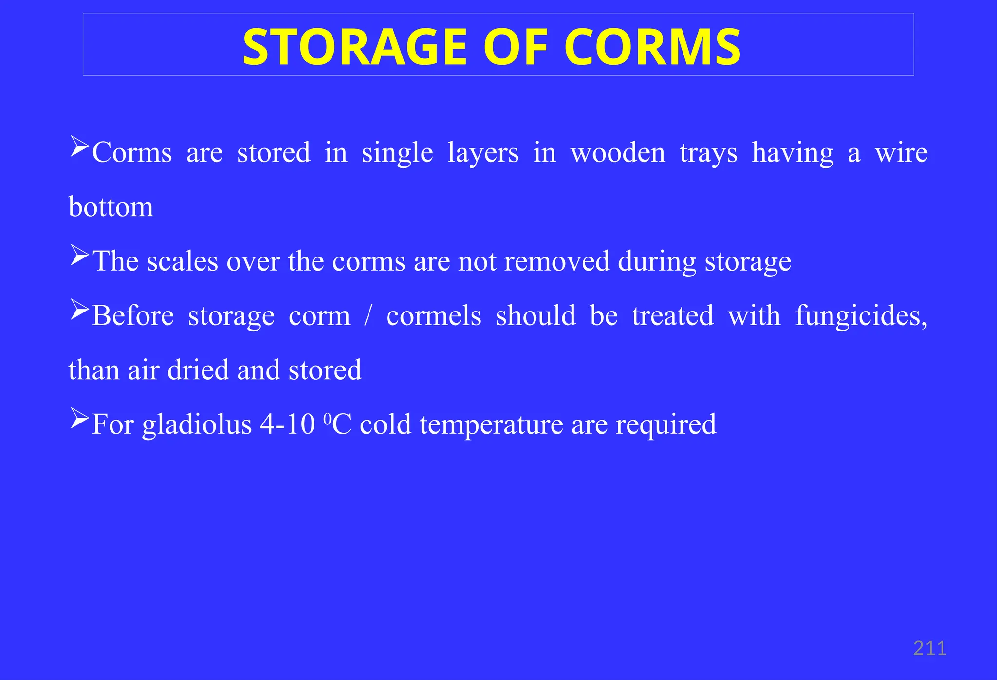 Corms are stored in single layers in wooden trays having a wire
bottom
The scales over the corms are not removed during storage
Before storage corm / cormels should be treated with fungicides,
than air dried and stored
For gladiolus 4-10 0
C cold temperature are required
211
STORAGE OF CORMS
 