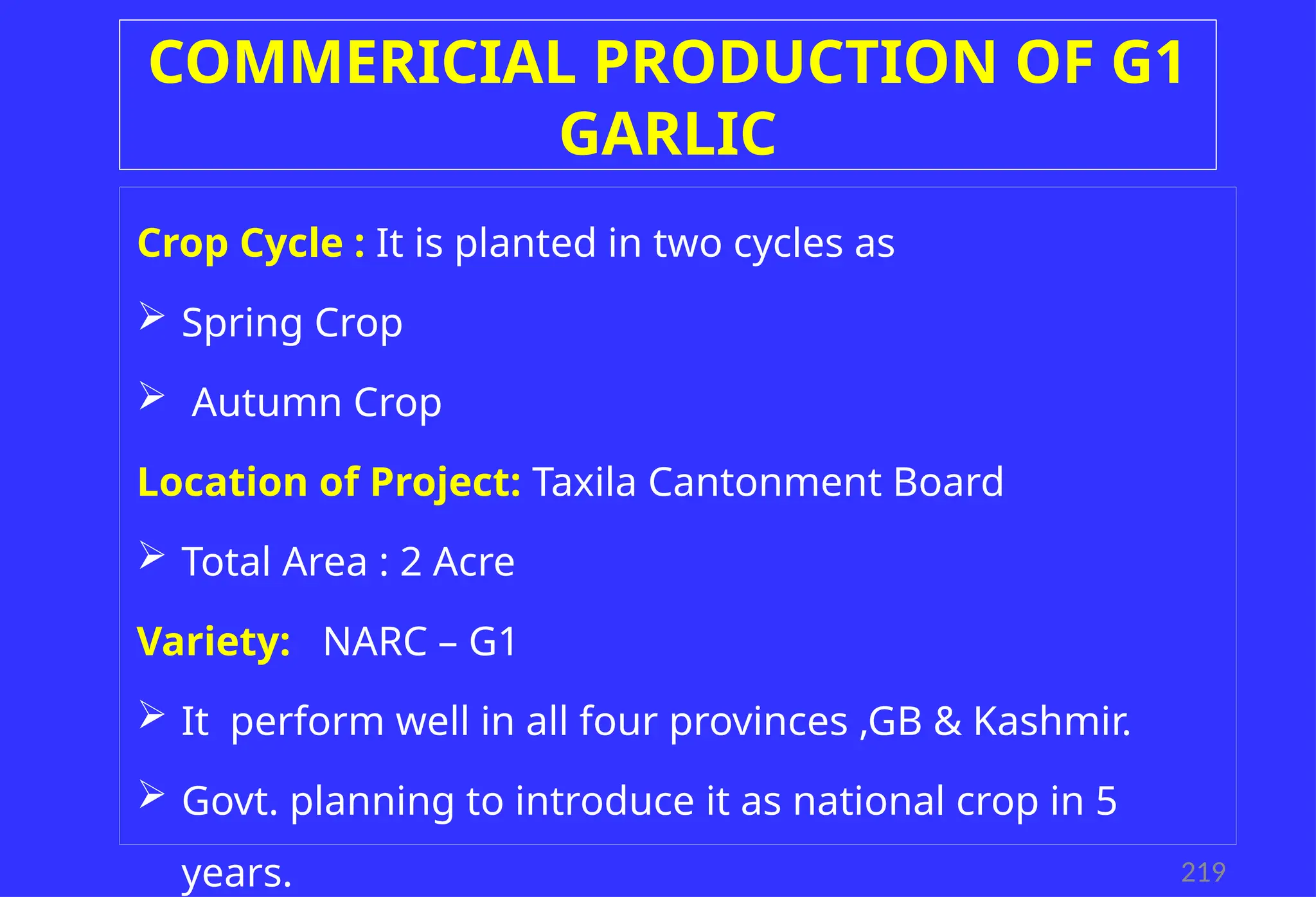 COMMERICIAL PRODUCTION OF G1
GARLIC
219
Crop Cycle : It is planted in two cycles as
 Spring Crop
 Autumn Crop
Location of Project: Taxila Cantonment Board
 Total Area : 2 Acre
Variety: NARC – G1
 It perform well in all four provinces ,GB & Kashmir.
 Govt. planning to introduce it as national crop in 5
years.
 