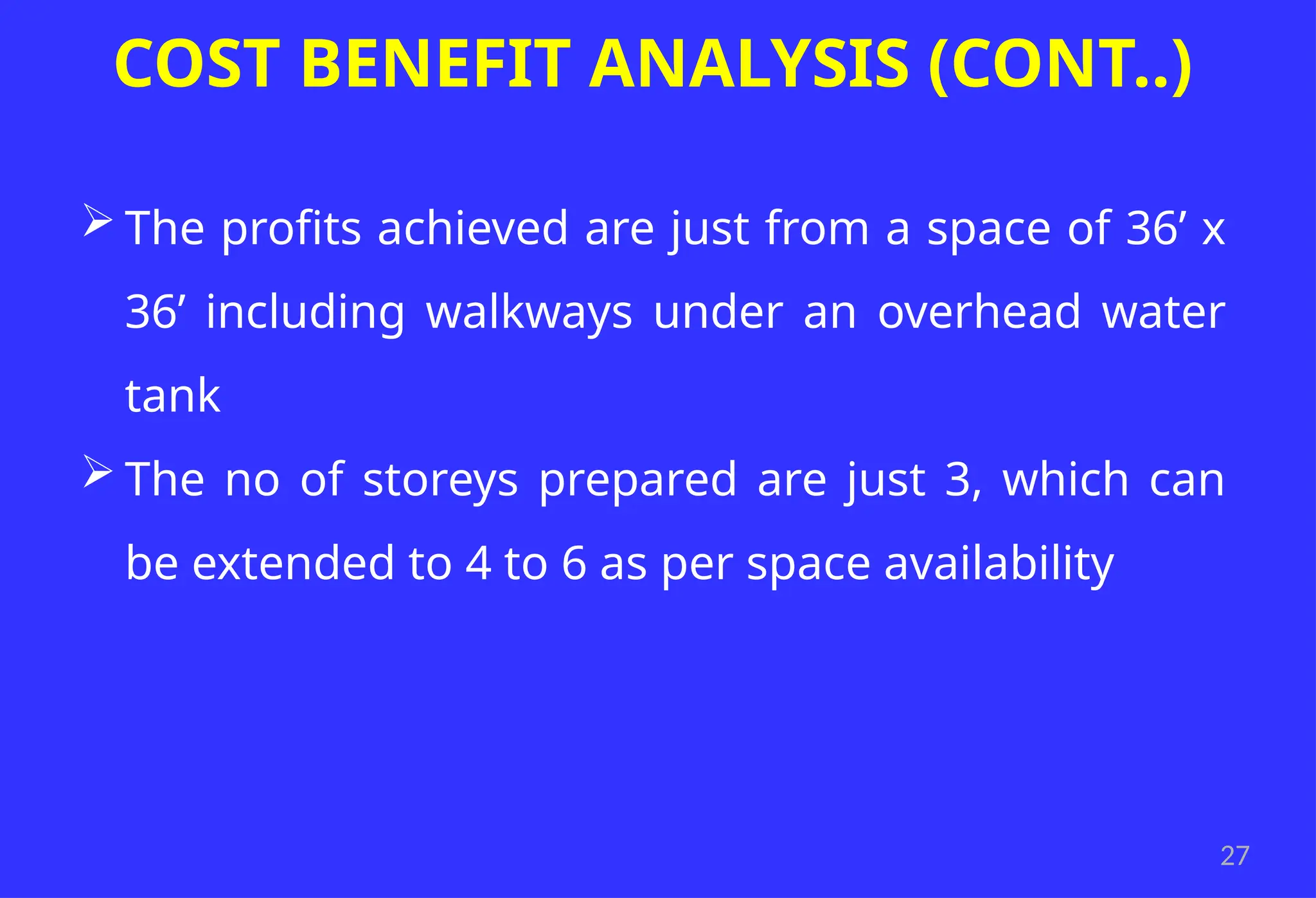 27
COST BENEFIT ANALYSIS (CONT..)
 The profits achieved are just from a space of 36’ x
36’ including walkways under an overhead water
tank
 The no of storeys prepared are just 3, which can
be extended to 4 to 6 as per space availability
 