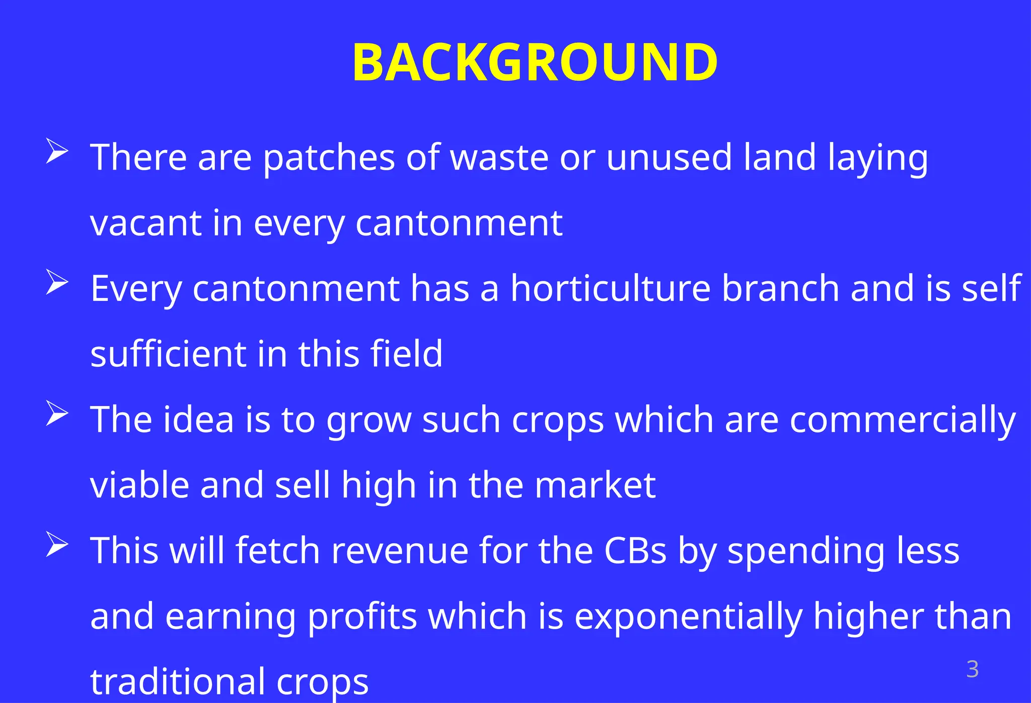 3
BACKGROUND
 There are patches of waste or unused land laying
vacant in every cantonment
 Every cantonment has a horticulture branch and is self
sufficient in this field
 The idea is to grow such crops which are commercially
viable and sell high in the market
 This will fetch revenue for the CBs by spending less
and earning profits which is exponentially higher than
traditional crops
 