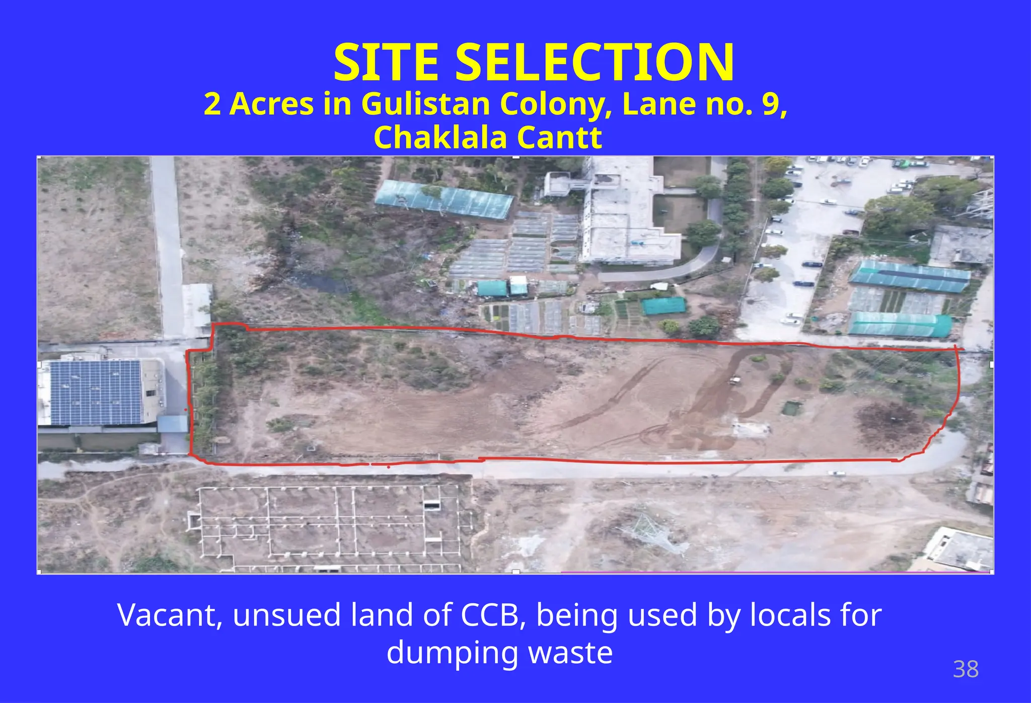 38
SITE SELECTION
2 Acres in Gulistan Colony, Lane no. 9,
Chaklala Cantt
Vacant, unsued land of CCB, being used by locals for
dumping waste
 