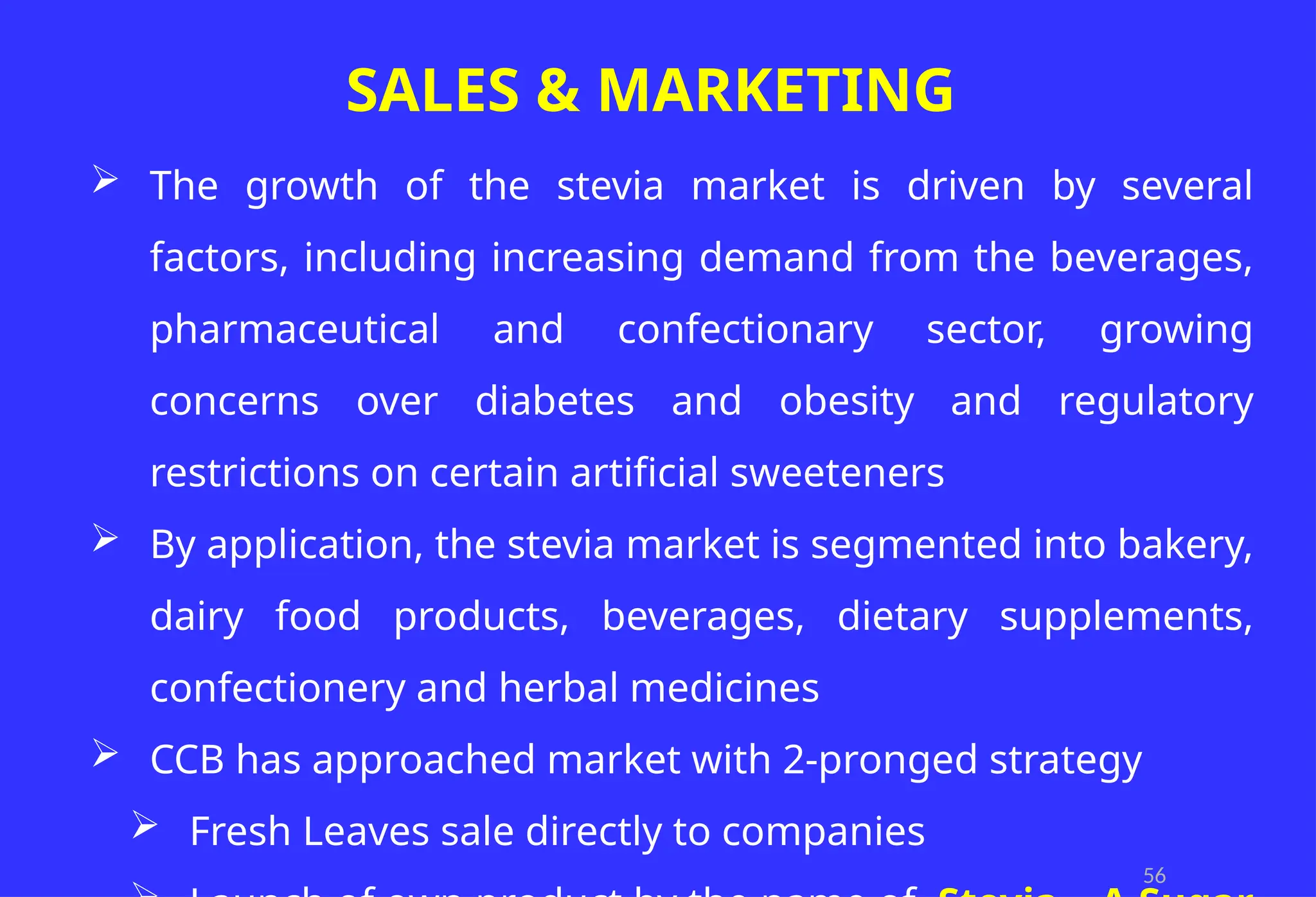 56
SALES & MARKETING
 The growth of the stevia market is driven by several
factors, including increasing demand from the beverages,
pharmaceutical and confectionary sector, growing
concerns over diabetes and obesity and regulatory
restrictions on certain artificial sweeteners
 By application, the stevia market is segmented into bakery,
dairy food products, beverages, dietary supplements,
confectionery and herbal medicines
 CCB has approached market with 2-pronged strategy
 Fresh Leaves sale directly to companies
 
