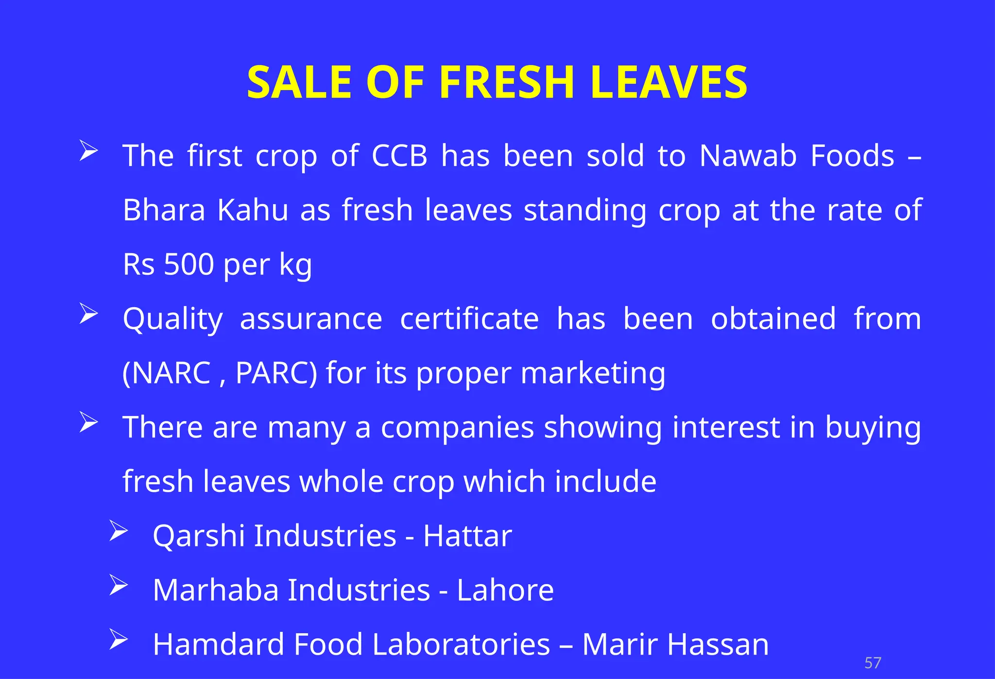 57
SALE OF FRESH LEAVES
 The first crop of CCB has been sold to Nawab Foods –
Bhara Kahu as fresh leaves standing crop at the rate of
Rs 500 per kg
 Quality assurance certificate has been obtained from
(NARC , PARC) for its proper marketing
 There are many a companies showing interest in buying
fresh leaves whole crop which include
 Qarshi Industries - Hattar
 Marhaba Industries - Lahore
 Hamdard Food Laboratories – Marir Hassan
 