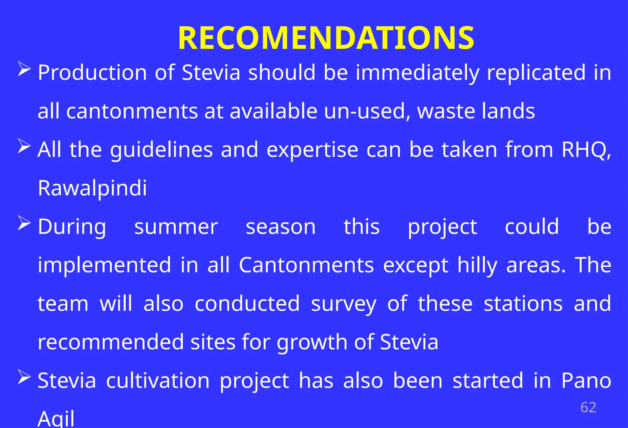 62
RECOMENDATIONS
 Production of Stevia should be immediately replicated in
all cantonments at available un-used, waste lands
 All the guidelines and expertise can be taken from RHQ,
Rawalpindi
 During summer season this project could be
implemented in all Cantonments except hilly areas. The
team will also conducted survey of these stations and
recommended sites for growth of Stevia
 Stevia cultivation project has also been started in Pano
Aqil
 