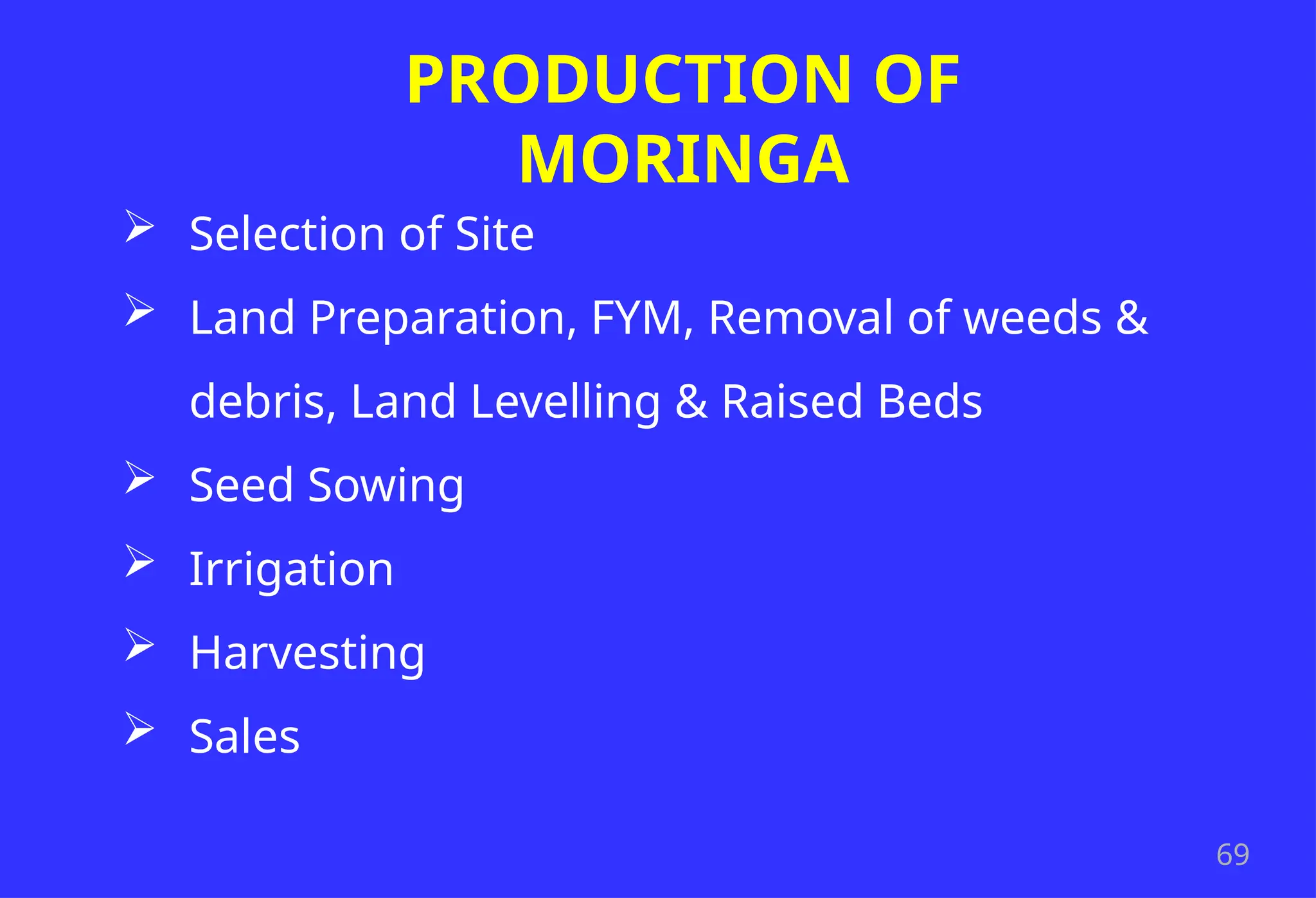69
PRODUCTION OF
MORINGA
 Selection of Site
 Land Preparation, FYM, Removal of weeds &
debris, Land Levelling & Raised Beds
 Seed Sowing
 Irrigation
 Harvesting
 Sales
 