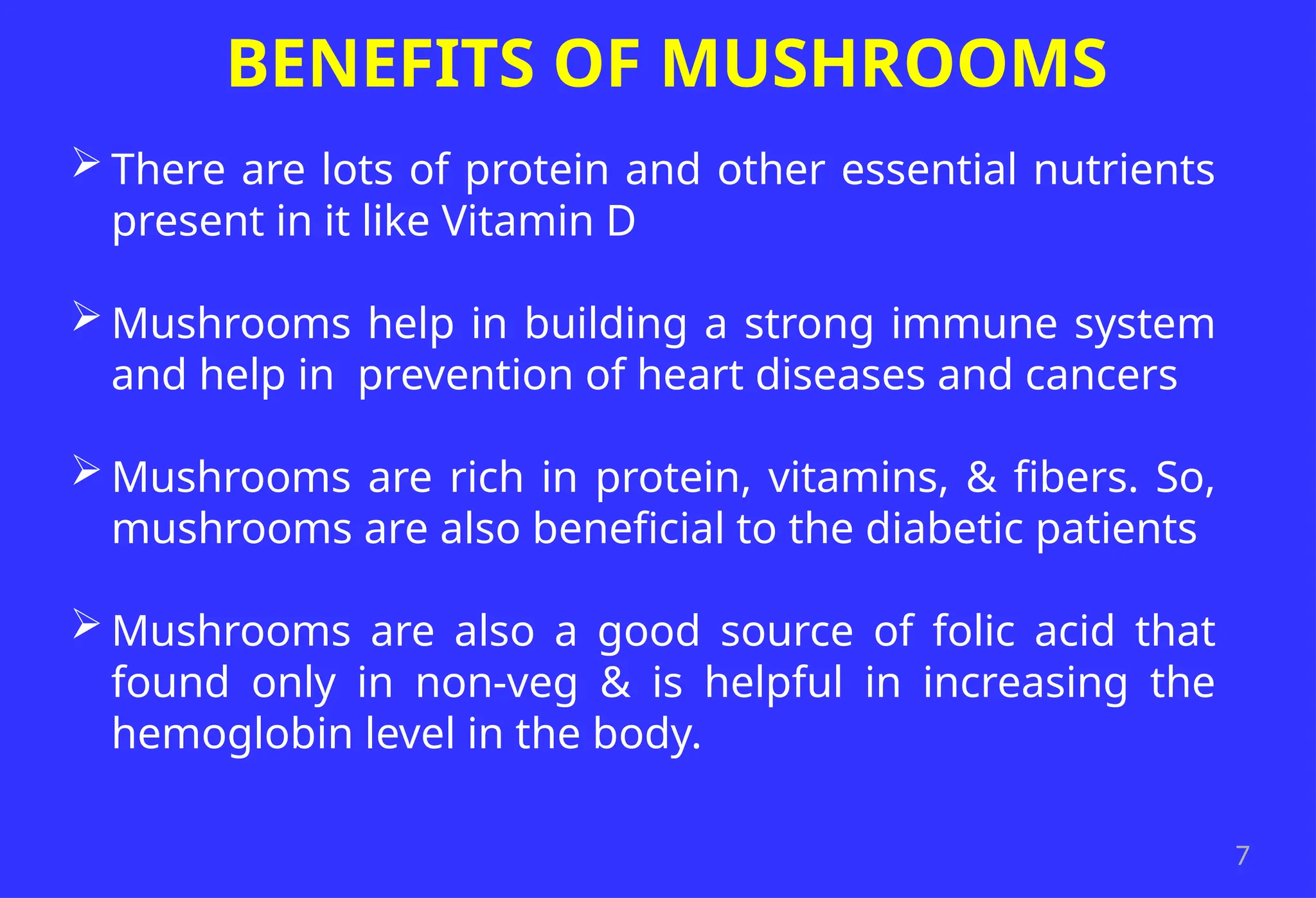 7
BENEFITS OF MUSHROOMS
 There are lots of protein and other essential nutrients
present in it like Vitamin D
 Mushrooms help in building a strong immune system
and help in prevention of heart diseases and cancers
 Mushrooms are rich in protein, vitamins, & fibers. So,
mushrooms are also beneficial to the diabetic patients
 Mushrooms are also a good source of folic acid that
found only in non-veg & is helpful in increasing the
hemoglobin level in the body.
 