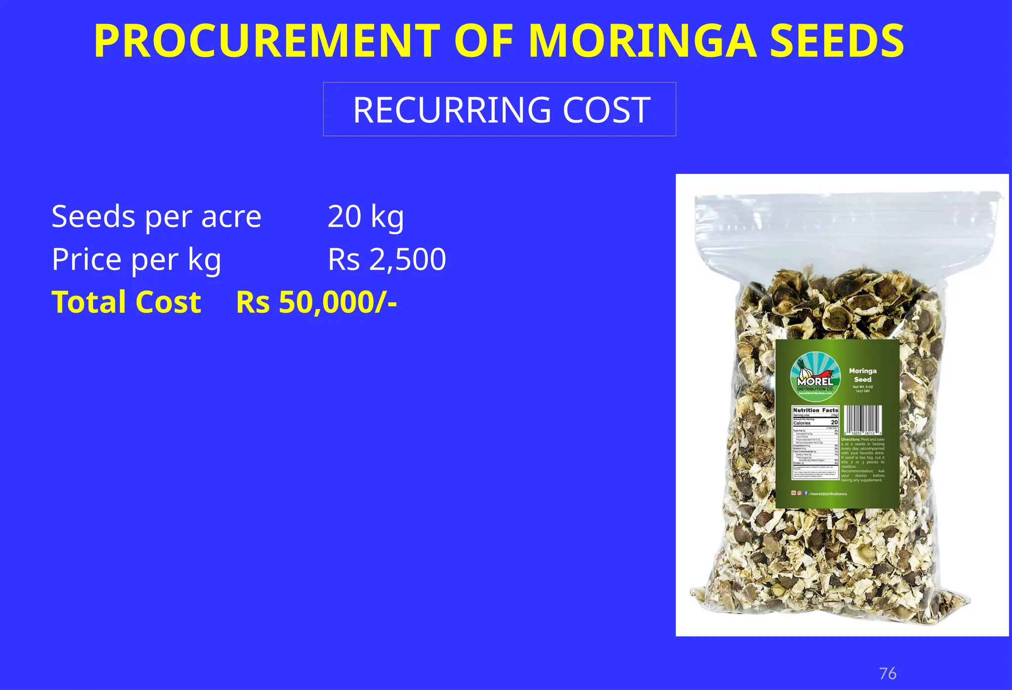 76
PROCUREMENT OF MORINGA SEEDS
RECURRING COST
Seeds per acre 20 kg
Price per kg Rs 2,500
Total Cost Rs 50,000/-
 