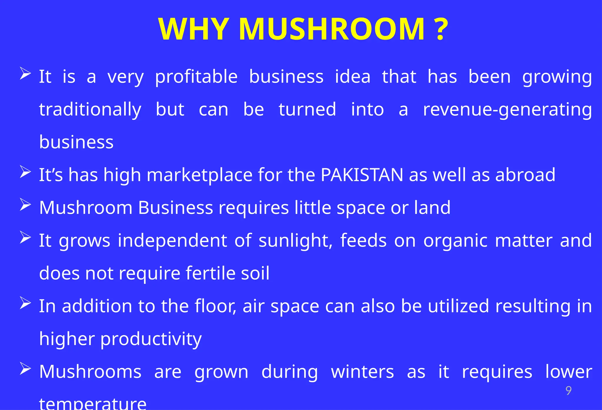 9
WHY MUSHROOM ?
 It is a very profitable business idea that has been growing
traditionally but can be turned into a revenue-generating
business
 It’s has high marketplace for the PAKISTAN as well as abroad
 Mushroom Business requires little space or land
 It grows independent of sunlight, feeds on organic matter and
does not require fertile soil
 In addition to the floor, air space can also be utilized resulting in
higher productivity
 Mushrooms are grown during winters as it requires lower
 