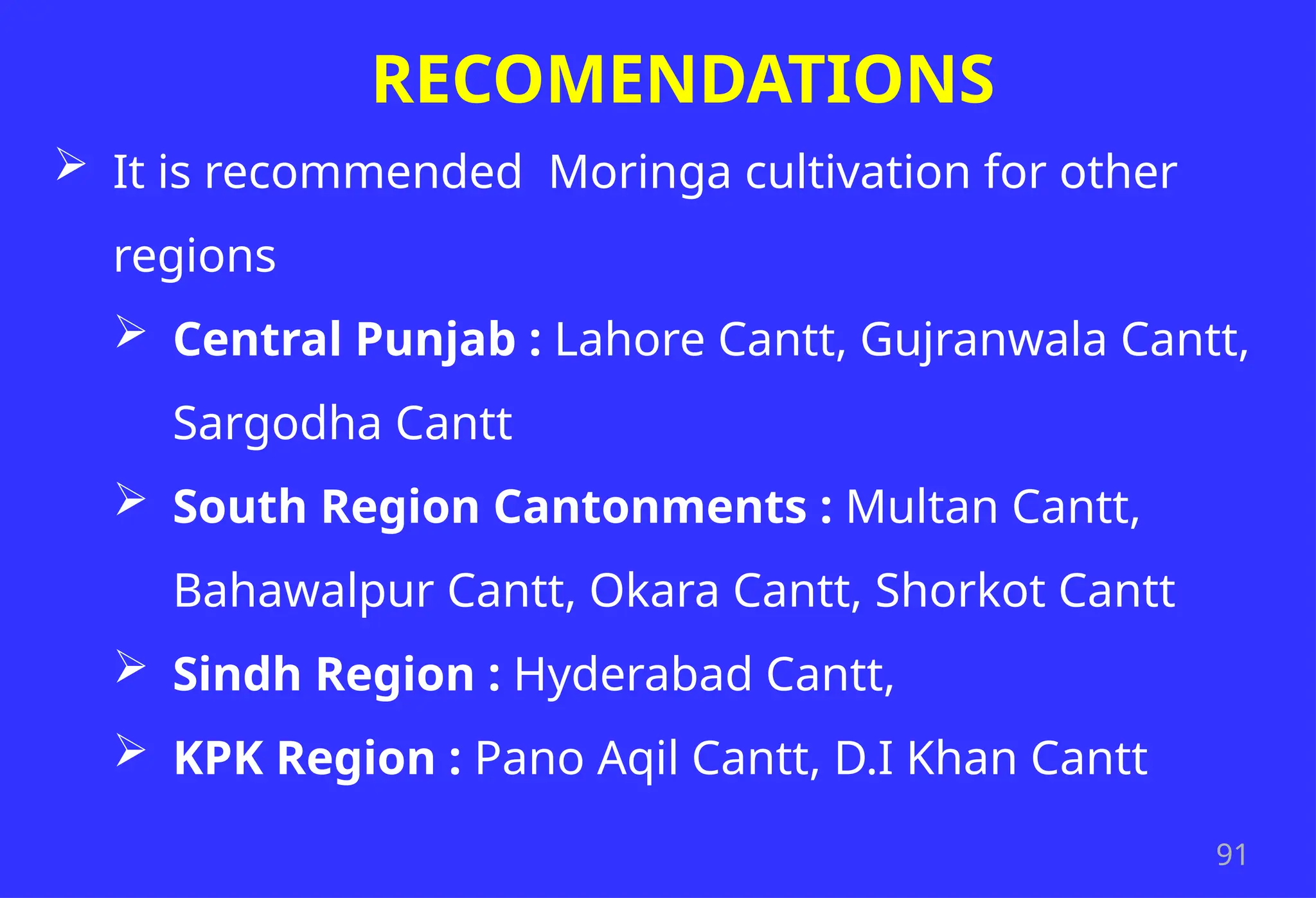 91
RECOMENDATIONS
 It is recommended Moringa cultivation for other
regions
 Central Punjab : Lahore Cantt, Gujranwala Cantt,
Sargodha Cantt
 South Region Cantonments : Multan Cantt,
Bahawalpur Cantt, Okara Cantt, Shorkot Cantt
 Sindh Region : Hyderabad Cantt,
 KPK Region : Pano Aqil Cantt, D.I Khan Cantt
 