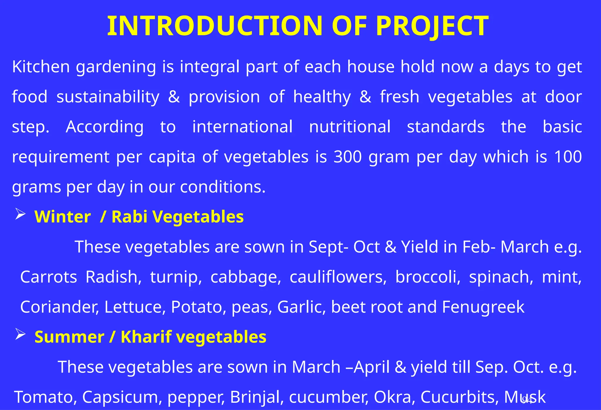 Kitchen gardening is integral part of each house hold now a days to get
food sustainability & provision of healthy & fresh vegetables at door
step. According to international nutritional standards the basic
requirement per capita of vegetables is 300 gram per day which is 100
grams per day in our conditions.
 Winter / Rabi Vegetables
These vegetables are sown in Sept- Oct & Yield in Feb- March e.g.
Carrots Radish, turnip, cabbage, cauliflowers, broccoli, spinach, mint,
Coriander, Lettuce, Potato, peas, Garlic, beet root and Fenugreek
 Summer / Kharif vegetables
These vegetables are sown in March –April & yield till Sep. Oct. e.g.
Tomato, Capsicum, pepper, Brinjal, cucumber, Okra, Cucurbits, Musk
94
INTRODUCTION OF PROJECT
 