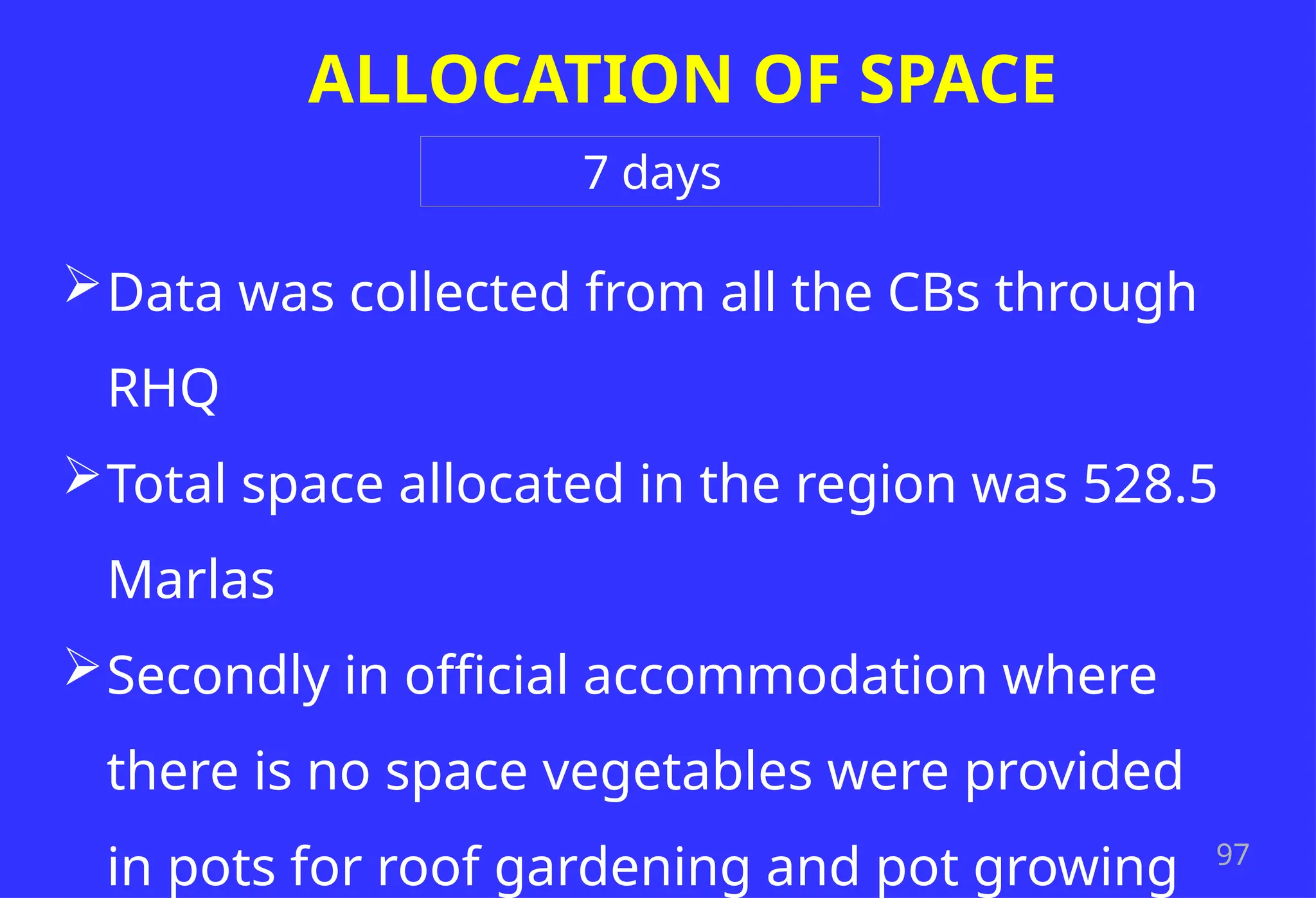 97
ALLOCATION OF SPACE
Data was collected from all the CBs through
RHQ
Total space allocated in the region was 528.5
Marlas
Secondly in official accommodation where
there is no space vegetables were provided
in pots for roof gardening and pot growing
7 days
 