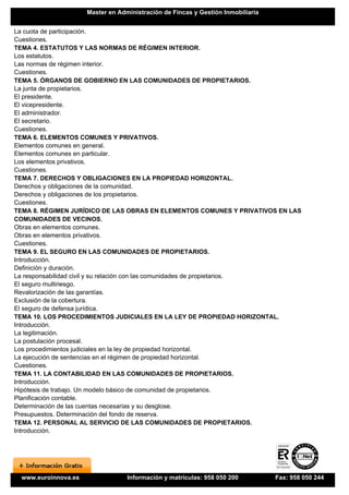 Master en Administración de Fincas y Gestión Inmobiliaria


La cuota de participación.
Cuestiones.
TEMA 4. ESTATUTOS Y LAS NORMAS DE RÉGIMEN INTERIOR.
Los estatutos.
Las normas de régimen interior.
Cuestiones.
TEMA 5. ÓRGANOS DE GOBIERNO EN LAS COMUNIDADES DE PROPIETARIOS.
La junta de propietarios.
El presidente.
El vicepresidente.
El administrador.
El secretario.
Cuestiones.
TEMA 6. ELEMENTOS COMUNES Y PRIVATIVOS.
Elementos comunes en general.
Elementos comunes en particular.
Los elementos privativos.
Cuestiones.
TEMA 7. DERECHOS Y OBLIGACIONES EN LA PROPIEDAD HORIZONTAL.
Derechos y obligaciones de la comunidad.
Derechos y obligaciones de los propietarios.
Cuestiones.
TEMA 8. RÉGIMEN JURÍDICO DE LAS OBRAS EN ELEMENTOS COMUNES Y PRIVATIVOS EN LAS
COMUNIDADES DE VECINOS.
Obras en elementos comunes.
Obras en elementos privativos.
Cuestiones.
TEMA 9. EL SEGURO EN LAS COMUNIDADES DE PROPIETARIOS.
Introducción.
Definición y duración.
La responsabilidad civil y su relación con las comunidades de propietarios.
El seguro multiriesgo.
Revalorización de las garantías.
Exclusión de la cobertura.
El seguro de defensa jurídica.
TEMA 10. LOS PROCEDIMIENTOS JUDICIALES EN LA LEY DE PROPIEDAD HORIZONTAL.
Introducción.
La legitimación.
La postulación procesal.
Los procedimientos judiciales en la ley de propiedad horizontal.
La ejecución de sentencias en el régimen de propiedad horizontal.
Cuestiones.
TEMA 11. LA CONTABILIDAD EN LAS COMUNIDADES DE PROPIETARIOS.
Introducción.
Hipótesis de trabajo. Un modelo básico de comunidad de propietarios.
Planificación contable.
Determinación de las cuentas necesarias y su desglose.
Presupuestos. Determinación del fondo de reserva.
TEMA 12. PERSONAL AL SERVICIO DE LAS COMUNIDADES DE PROPIETARIOS.
Introducción.




 www.euroinnova.es                Información y matrículas: 958 050 200          Fax: 958 050 244
 