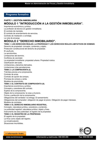 Master en Administración de Fincas y Gestión Inmobiliaria




  Programa formativo

PARTE 1. GESTIÓN INMOBILIARIA
MÓDULO 1 "INTRODUCCIÓN A LA GESTIÓN INMOBILIARIA".
Importancia económica y jurídica.
La profesión de técnico en gestión inmobiliaria.
El contrato de mandato.
El contrato de arrendamiento de servicios.
Contrato de mediación o corretaje.
La nota de encargo.
MÓDULO 2 "DERECHO INMOBILIARIO".
TEMA 1: LOS DERECHOS REALES. LA PROPIEDAD Y LOS DERECHOS REALES LIMITATIVOS DE DOMINIO.
Derecho de propiedad: concepto, contenido y objeto.
Protección constitucional del derecho de propiedad.
El usufructo.
La servidumbre.
Limitaciones del dominio.
Conflictos de vecindad.
La propiedad inmobiliaria: propiedad urbana. Propiedad rústica.
Clasificación del suelo.
Limitaciones y derechos derivados.
Limitaciones a las parcelaciones.
TEMA 2: LA COMPRAVENTA (I).
Trámites previos a la compraventa.
Contrato de arras.
Contrato de opción de compra.
Promesa de compra y venta.
Modelos de precontrato.
TEMA 3: EL CONTRATO DE COMPRAVENTA (II).
Importancia económica y jurídica.
Concepto y caracteres del contrato.
Sujetos de la compraventa.
Objeto de la compraventa: la cosa y el precio.
Forma y perfección de la compraventa.
Obligaciones del vendedor: la entrega. El saneamiento.
Obligaciones del comprador: obligación de pagar el precio. Obligación de pagar intereses.
Modelos de contratos.
TEMA 4: EL DERECHO INMOBILIARIO REGISTRAL.
Concepto, naturaleza jurídica, caracteres y contenido.
La publicidad registral: naturaleza jurídica, objeto y fines.
Instrumento de esta publicidad: el registro de la propiedad.
TEMA 5: EL REGISTRO DE LA PROPIEDAD.
El registro de la propiedad.
La finca como objeto del registro.
La inmatriculación.
Situaciones inscribibles.




  www.euroinnova.es                      Información y matrículas: 958 050 200        Fax: 958 050 244
 