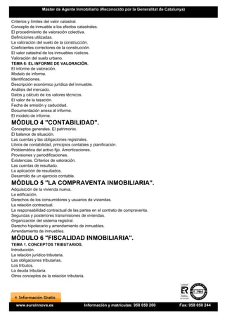 Master de Agente Inmobiliario (Reconocido por la Generalitat de Catalunya)


Criterios y límites del valor catastral.
Concepto de inmueble a los efectos catastrales.
El procedimiento de valoración colectiva.
Definiciones utilizadas.
La valoración del suelo de la construcción.
Coeficientes correctores de la construcción.
El valor catastral de los inmuebles rústicos.
Valoración del suelo urbano.
TEMA 6: EL INFORME DE VALORACIÓN.
El informe de valoración.
Modelo de informe.
Identificaciones.
Descripción económico jurídica del inmueble.
Análisis del mercado.
Datos y cálculo de los valores técnicos.
El valor de la tasación.
Fecha de emisión y caducidad.
Documentación anexa al informe.
El modelo de informe.
MÓDULO 4 "CONTABILIDAD".
Conceptos generales. El patrimonio.
El balance de situación.
Las cuentas y las obligaciones registrales.
Libros de contabilidad, principios contables y planificación.
Problemática del activo fijo. Amortizaciones.
Provisiones y periodificaciones.
Existencias. Criterios de valoración.
Las cuentas de resultado.
La aplicación de resultados.
Desarrollo de un ejercicio contable.
MÓDULO 5 "LA COMPRAVENTA INMOBILIARIA".
Adquisición de la vivienda nueva.
La edificación.
Derechos de los consumidores y usuarios de viviendas.
La relación contractual.
La responsabilidad contractual de las partes en el contrato de compraventa.
Segundas y posteriores transmisiones de viviendas.
Organización del sistema registral.
Derecho hipotecario y arrendamiento de inmuebles.
Arrendamiento de inmuebles.
MÓDULO 6 "FISCALIDAD INMOBILIARIA".
TEMA 1. CONCEPTOS TRIBUTARIOS.
Introducción.
La relación jurídico tributaria.
Las obligaciones tributarias.
Los tributos.
La deuda tributaria.
Otros conceptos de la relación tributaria.




  www.euroinnova.es                       Información y matrículas: 958 050 200         Fax: 958 050 244
 