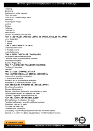 Master de Agente Inmobiliario (Reconocido por la Generalitat de Catalunya)


Factoring
Confirming
Anticipo sobre recibo bancario
Póliza de crédito
Financiación a medio o largo plazo
Préstamos
Préstamos en divisas
Leasing
Renting
Forfaiting
Créditos ICO
Microcréditos
Garantía de certificaciones de obra
TEMA 4. LOS TÍTULOS VALORES: LETRAS DE CAMBIO, CHEQUES Y PAGARÉS
Letras de cambio.
El cheque.
El pagaré.
TEMA 5. OTROS MEDIOS DE PAGO
Transferencia Bancaria.
El Recibo Bancario.
La tarjeta bancaria.
TEMA 6. OTRAS FUENTES DE FINANCIACIÓN
Sociedad de Garantías Recíprocas
Capital de riesgo y Sociedades de inversión
Préstamo Participativo
Business Angels (BA)
TEMA 7. PLANIFICACIÓN FINANCIERA E INVERSIÓN
Planificación financiera
Inversión
PARTE 3. GESTIÓN URBANÍSTICA
TEMA 1 INTRODUCCIÓN A LA GESTIÓN URBANÍSTICA
Introducción a la gestión urbanística
El urbanismo en España
Normativa actual en materia de urbanismo
Principios de la normativa actual de Suelo
TEMA 2 DERECHOS Y DEBERES DE LOS CIUDADANOS
Derechos del ciudadano.
Deberes del ciudadano.
Régimen urbanístico del derecho de propiedad del suelo.
Facultades del derecho de propiedad del suelo
Deberes y cargas de la propiedad del suelo.
TEMA 3 BASES DEL RÉGIMEN DEL SUELO
Criterios básicos de utilización del suelo.
Publicidad y eficacia en la gestión pública urbanística.
Situaciones básicas del suelo.
Utilización del suelo rural.
Transformación urbanística.
Evaluación y seguimiento de la sostenibilidad del desarrollo urbano.
Deberes de la promoción de las actuaciones de transformación urbanística.




  www.euroinnova.es                    Información y matrículas: 958 050 200           Fax: 958 050 244
 