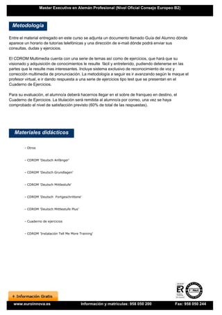 Master Executive en Alemán Profesional (Nivel Oficial Consejo Europeo B2)



 Metodología

Entre el material entregado en este curso se adjunta un documento llamado Guía del Alumno dónde
aparece un horario de tutorías telefónicas y una dirección de e-mail dónde podrá enviar sus
consultas, dudas y ejercicios.

El CDROM Multimedia cuenta con una serie de temas así como de ejercicios, que hará que su
visionado y adquisición de conocimientos le resulte fácil y entretenido, pudiendo detenerse en las
partes que le resulte mas interesantes. Incluye sistema exclusivo de reconocimiento de voz y
corrección multimedia de pronunciación. La metodología a seguir es ir avanzando según le maque el
profesor virtual, e ir dando respuesta a una serie de ejercicios tipo test que se presentan en el
Cuaderno de Ejercicios.

Para su evaluación, el alumno/a deberá hacernos llegar en el sobre de franqueo en destino, el
Cuaderno de Ejercicios. La titulación será remitida al alumno/a por correo, una vez se haya
comprobado el nivel de satisfacción previsto (60% de total de las respuestas).




   Materiales didácticos

        - Otros


        - CDROM 'Deutsch Anfänger'


        - CDROM 'Deutsch Grundlagen'


        - CDROM 'Deutsch Mittlestufe'


        - CDROM 'Deutsch Fortgeschrittene'


        - CDROM 'Deutsch Mittlestufe Plus'


        - Cuaderno de ejercicios


        - CDROM 'Instalación Tell Me More Training'




  www.euroinnova.es                          Información y matrículas: 958 050 200         Fax: 958 050 244
 