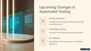 Upcoming Changes in
Automated Testing
AI & ML Integration
Intelligent tools minimizing manual processes with
increased accuracy.
Cloud-Native Testing
Testing for microservices and cloud environments.
IoT & Beyond
Expanding to test IoT devices and non-traditional
applications.
 