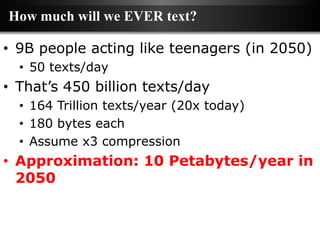 How much will we EVER text?

• 9B people acting like teenagers (in 2050)
  • 50 texts/day
• That’s 450 billion texts/day
  • 164 Trillion texts/year (20x today)
  • 180 bytes each
  • Assume x3 compression
• Approximation: 10 Petabytes/year in
  2050
 