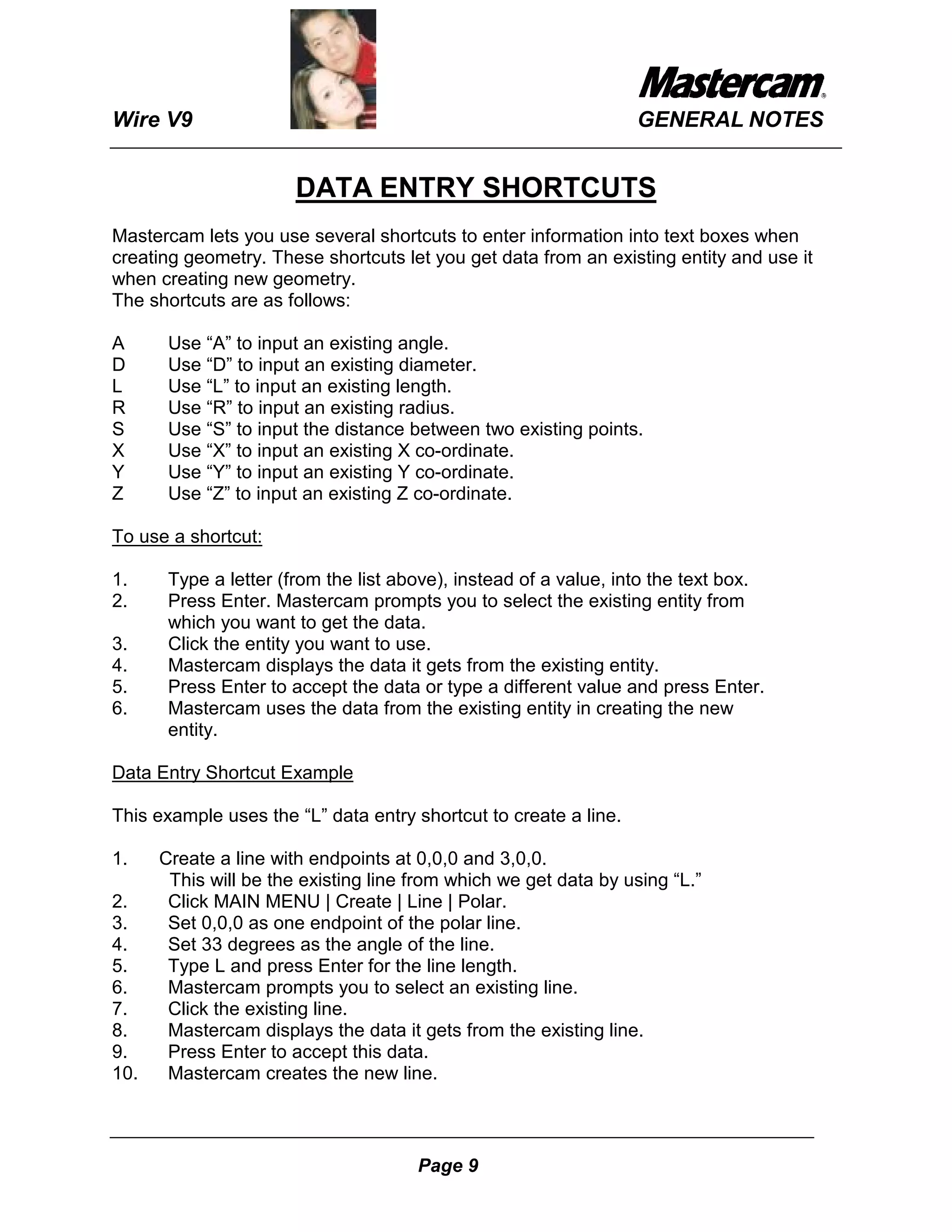 Wire V9                                                           GENERAL NOTES


                       DATA ENTRY SHORTCUTS
Mastercam lets you use several shortcuts to enter information into text boxes when
creating geometry. These shortcuts let you get data from an existing entity and use it
when creating new geometry.
The shortcuts are as follows:

A      Use “A” to input an existing angle.
D      Use “D” to input an existing diameter.
L      Use “L” to input an existing length.
R      Use “R” to input an existing radius.
S      Use “S” to input the distance between two existing points.
X      Use “X” to input an existing X co-ordinate.
Y      Use “Y” to input an existing Y co-ordinate.
Z      Use “Z” to input an existing Z co-ordinate.

To use a shortcut:

1.     Type a letter (from the list above), instead of a value, into the text box.
2.     Press Enter. Mastercam prompts you to select the existing entity from
       which you want to get the data.
3.     Click the entity you want to use.
4.     Mastercam displays the data it gets from the existing entity.
5.     Press Enter to accept the data or type a different value and press Enter.
6.     Mastercam uses the data from the existing entity in creating the new
       entity.

Data Entry Shortcut Example

This example uses the “L” data entry shortcut to create a line.

1.    Create a line with endpoints at 0,0,0 and 3,0,0.
       This will be the existing line from which we get data by using “L.”
2.     Click MAIN MENU | Create | Line | Polar.
3.     Set 0,0,0 as one endpoint of the polar line.
4.     Set 33 degrees as the angle of the line.
5.     Type L and press Enter for the line length.
6.     Mastercam prompts you to select an existing line.
7.     Click the existing line.
8.     Mastercam displays the data it gets from the existing line.
9.     Press Enter to accept this data.
10.    Mastercam creates the new line.



                                      Page 9
 