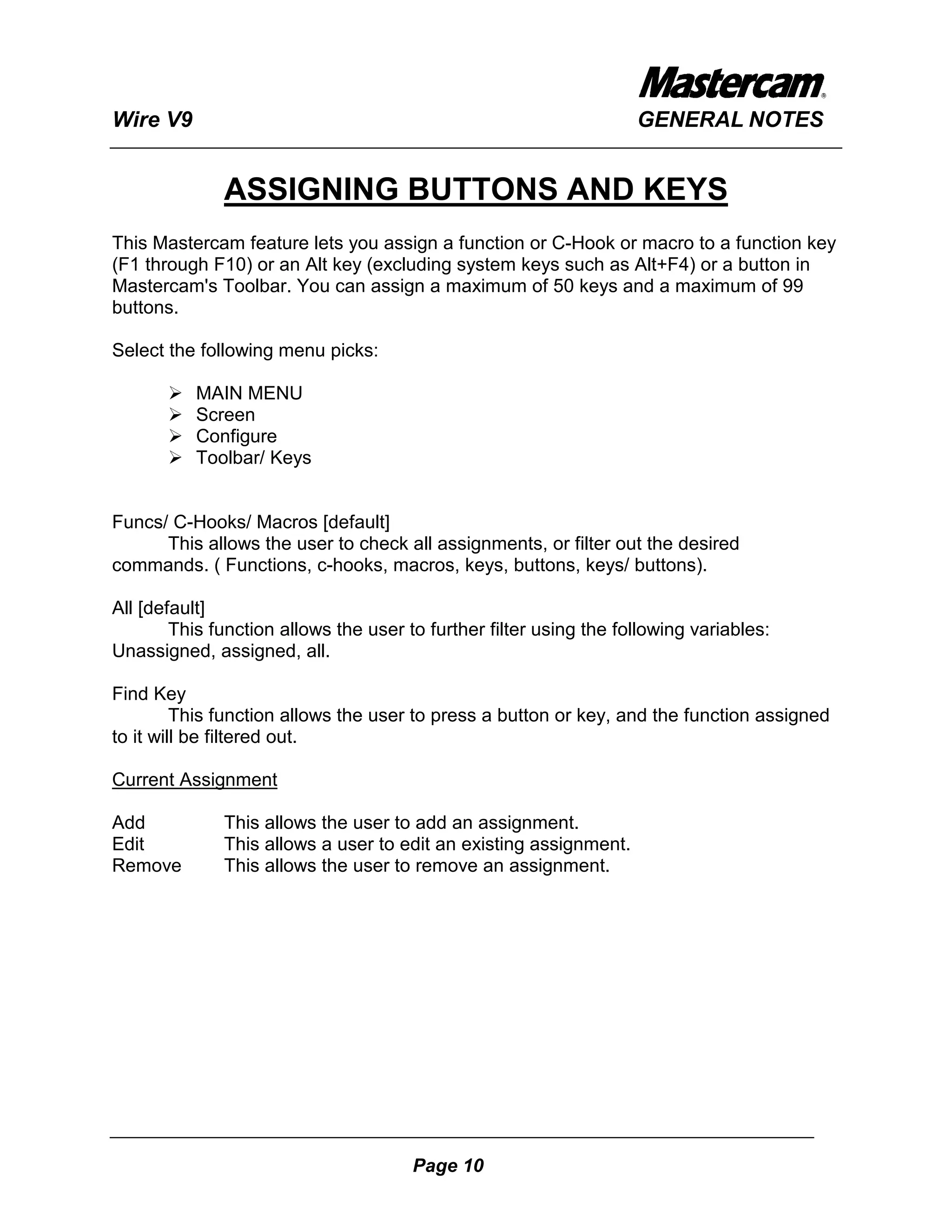 Wire V9                                                             GENERAL NOTES


              ASSIGNING BUTTONS AND KEYS
This Mastercam feature lets you assign a function or C-Hook or macro to a function key
(F1 through F10) or an Alt key (excluding system keys such as Alt+F4) or a button in
Mastercam's Toolbar. You can assign a maximum of 50 keys and a maximum of 99
buttons.

Select the following menu picks:

          MAIN MENU
          Screen
          Configure
          Toolbar/ Keys


Funcs/ C-Hooks/ Macros [default]
      This allows the user to check all assignments, or filter out the desired
commands. ( Functions, c-hooks, macros, keys, buttons, keys/ buttons).

All [default]
        This function allows the user to further filter using the following variables:
Unassigned, assigned, all.

Find Key
         This function allows the user to press a button or key, and the function assigned
to it will be filtered out.

Current Assignment

Add           This allows the user to add an assignment.
Edit          This allows a user to edit an existing assignment.
Remove        This allows the user to remove an assignment.




                                       Page 10
 