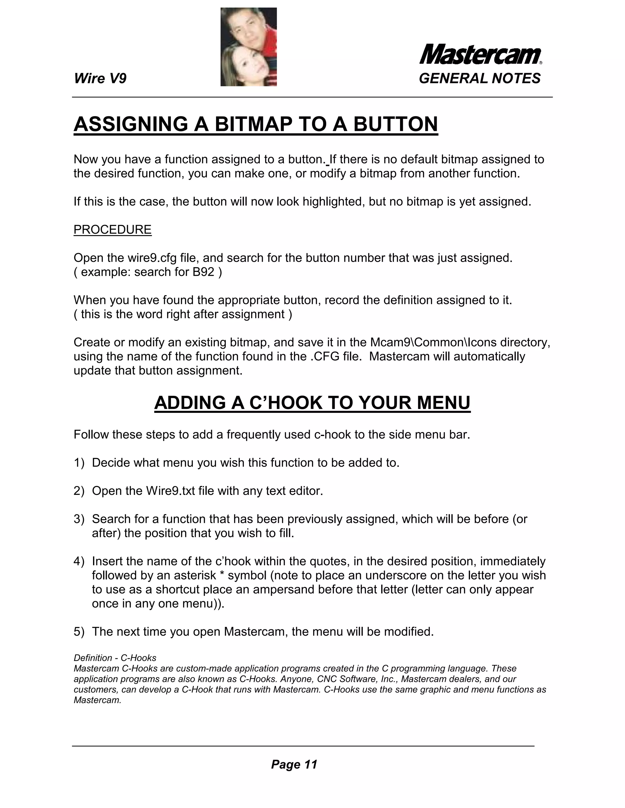 Wire V9                                                                       GENERAL NOTES


ASSIGNING A BITMAP TO A BUTTON
Now you have a function assigned to a button. If there is no default bitmap assigned to
the desired function, you can make one, or modify a bitmap from another function.

If this is the case, the button will now look highlighted, but no bitmap is yet assigned.

PROCEDURE

Open the wire9.cfg file, and search for the button number that was just assigned.
( example: search for B92 )

When you have found the appropriate button, record the definition assigned to it.
( this is the word right after assignment )

Create or modify an existing bitmap, and save it in the Mcam9CommonIcons directory,
using the name of the function found in the .CFG file. Mastercam will automatically
update that button assignment.

                  ADDING A C’HOOK TO YOUR MENU
Follow these steps to add a frequently used c-hook to the side menu bar.

1) Decide what menu you wish this function to be added to.

2) Open the Wire9.txt file with any text editor.

3) Search for a function that has been previously assigned, which will be before (or
   after) the position that you wish to fill.

4) Insert the name of the c’hook within the quotes, in the desired position, immediately
   followed by an asterisk * symbol (note to place an underscore on the letter you wish
   to use as a shortcut place an ampersand before that letter (letter can only appear
   once in any one menu)).

5) The next time you open Mastercam, the menu will be modified.

Definition - C-Hooks
Mastercam C-Hooks are custom-made application programs created in the C programming language. These
application programs are also known as C-Hooks. Anyone, CNC Software, Inc., Mastercam dealers, and our
customers, can develop a C-Hook that runs with Mastercam. C-Hooks use the same graphic and menu functions as
Mastercam.




                                             Page 11
 