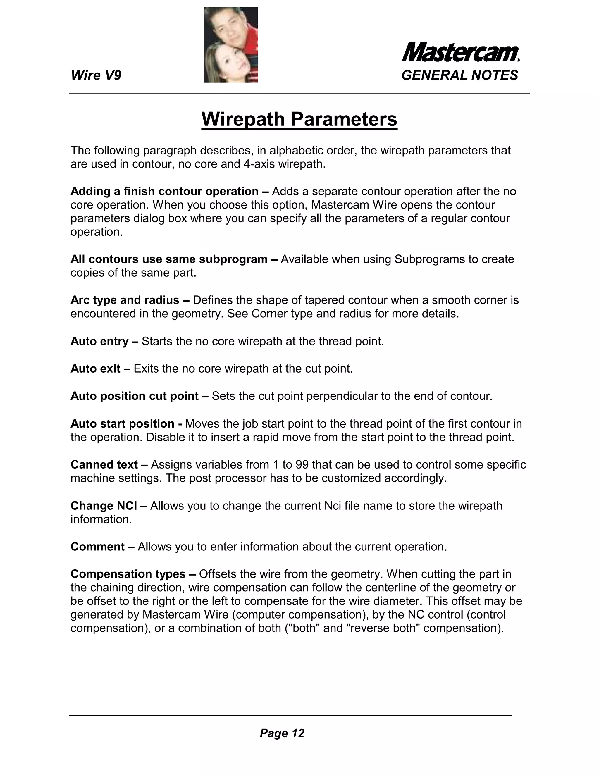 Wire V9                                                           GENERAL NOTES


                          Wirepath Parameters
The following paragraph describes, in alphabetic order, the wirepath parameters that
are used in contour, no core and 4-axis wirepath.

Adding a finish contour operation – Adds a separate contour operation after the no
core operation. When you choose this option, Mastercam Wire opens the contour
parameters dialog box where you can specify all the parameters of a regular contour
operation.

All contours use same subprogram – Available when using Subprograms to create
copies of the same part.

Arc type and radius – Defines the shape of tapered contour when a smooth corner is
encountered in the geometry. See Corner type and radius for more details.

Auto entry – Starts the no core wirepath at the thread point.

Auto exit – Exits the no core wirepath at the cut point.

Auto position cut point – Sets the cut point perpendicular to the end of contour.

Auto start position - Moves the job start point to the thread point of the first contour in
the operation. Disable it to insert a rapid move from the start point to the thread point.

Canned text – Assigns variables from 1 to 99 that can be used to control some specific
machine settings. The post processor has to be customized accordingly.

Change NCI – Allows you to change the current Nci file name to store the wirepath
information.

Comment – Allows you to enter information about the current operation.

Compensation types – Offsets the wire from the geometry. When cutting the part in
the chaining direction, wire compensation can follow the centerline of the geometry or
be offset to the right or the left to compensate for the wire diameter. This offset may be
generated by Mastercam Wire (computer compensation), by the NC control (control
compensation), or a combination of both ("both" and "reverse both" compensation).




                                      Page 12
 