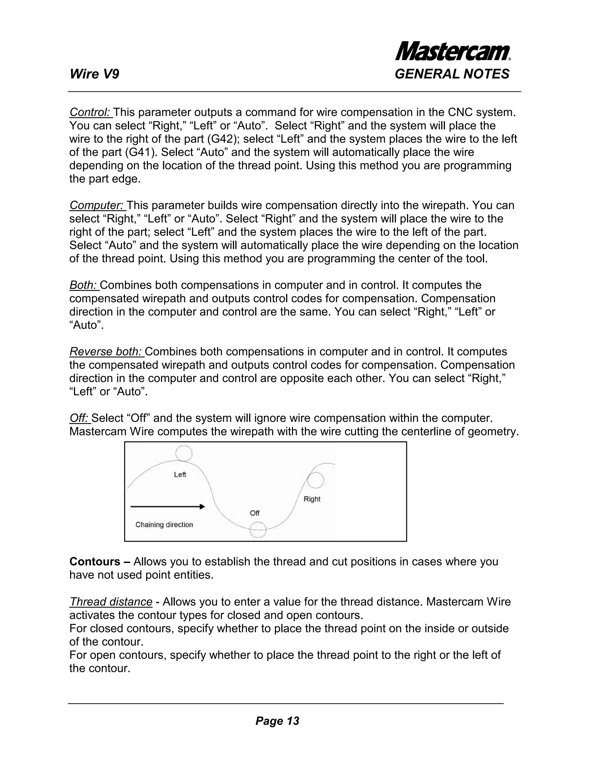 Wire V9                                                            GENERAL NOTES

Control: This parameter outputs a command for wire compensation in the CNC system.
You can select “Right,” “Left” or “Auto”. Select “Right” and the system will place the
wire to the right of the part (G42); select “Left” and the system places the wire to the left
of the part (G41). Select “Auto” and the system will automatically place the wire
depending on the location of the thread point. Using this method you are programming
the part edge.

Computer: This parameter builds wire compensation directly into the wirepath. You can
select “Right,” “Left” or “Auto”. Select “Right” and the system will place the wire to the
right of the part; select “Left” and the system places the wire to the left of the part.
Select “Auto” and the system will automatically place the wire depending on the location
of the thread point. Using this method you are programming the center of the tool.

Both: Combines both compensations in computer and in control. It computes the
compensated wirepath and outputs control codes for compensation. Compensation
direction in the computer and control are the same. You can select “Right,” “Left” or
“Auto”.

Reverse both: Combines both compensations in computer and in control. It computes
the compensated wirepath and outputs control codes for compensation. Compensation
direction in the computer and control are opposite each other. You can select “Right,”
“Left” or “Auto”.

Off: Select “Off” and the system will ignore wire compensation within the computer.
Mastercam Wire computes the wirepath with the wire cutting the centerline of geometry.




Contours – Allows you to establish the thread and cut positions in cases where you
have not used point entities.

Thread distance - Allows you to enter a value for the thread distance. Mastercam Wire
activates the contour types for closed and open contours.
For closed contours, specify whether to place the thread point on the inside or outside
of the contour.
For open contours, specify whether to place the thread point to the right or the left of
the contour.



                                      Page 13
 