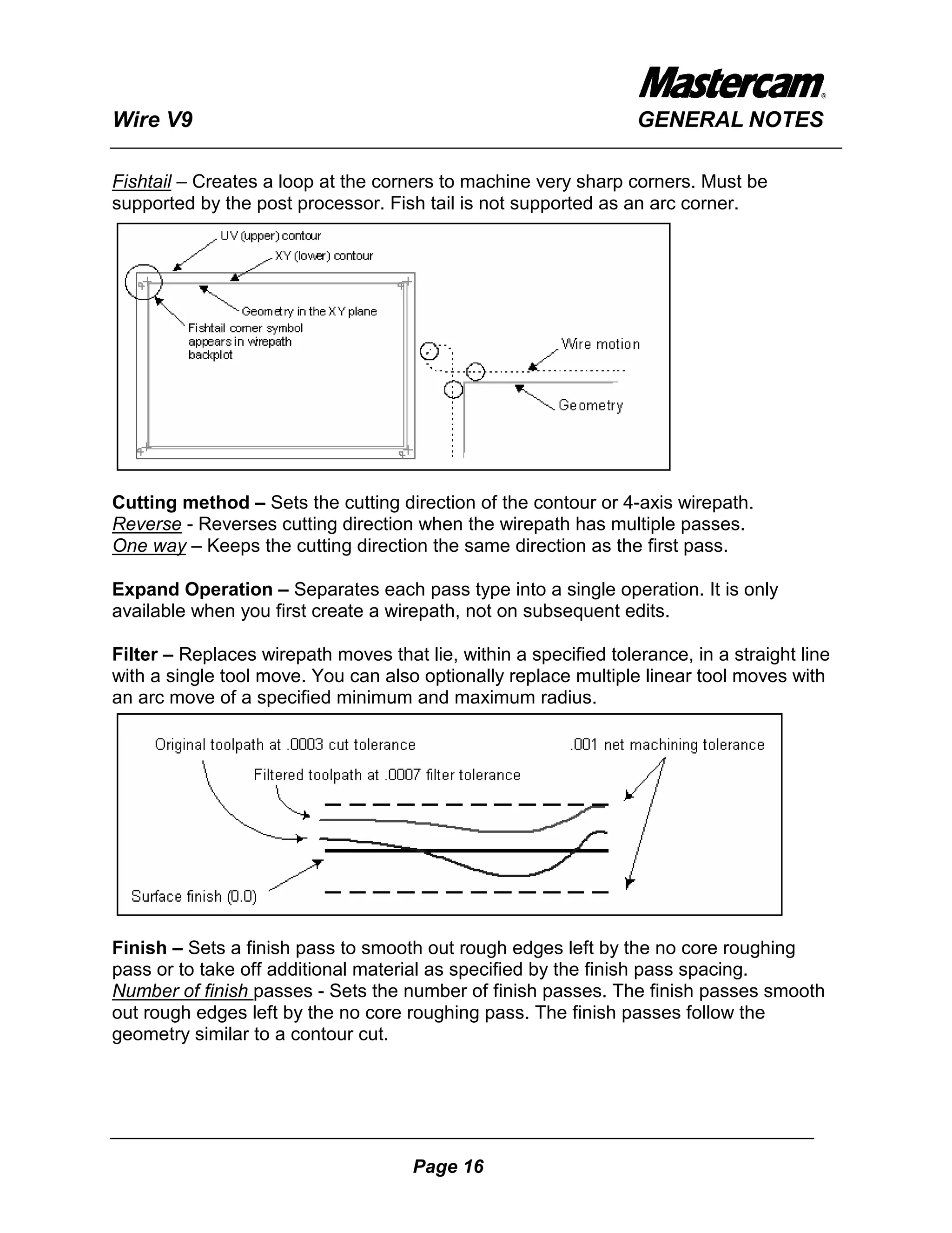Wire V9                                                           GENERAL NOTES

Fishtail – Creates a loop at the corners to machine very sharp corners. Must be
supported by the post processor. Fish tail is not supported as an arc corner.




Cutting method – Sets the cutting direction of the contour or 4-axis wirepath.
Reverse - Reverses cutting direction when the wirepath has multiple passes.
One way – Keeps the cutting direction the same direction as the first pass.

Expand Operation – Separates each pass type into a single operation. It is only
available when you first create a wirepath, not on subsequent edits.

Filter – Replaces wirepath moves that lie, within a specified tolerance, in a straight line
with a single tool move. You can also optionally replace multiple linear tool moves with
an arc move of a specified minimum and maximum radius.




Finish – Sets a finish pass to smooth out rough edges left by the no core roughing
pass or to take off additional material as specified by the finish pass spacing.
Number of finish passes - Sets the number of finish passes. The finish passes smooth
out rough edges left by the no core roughing pass. The finish passes follow the
geometry similar to a contour cut.




                                      Page 16
 
