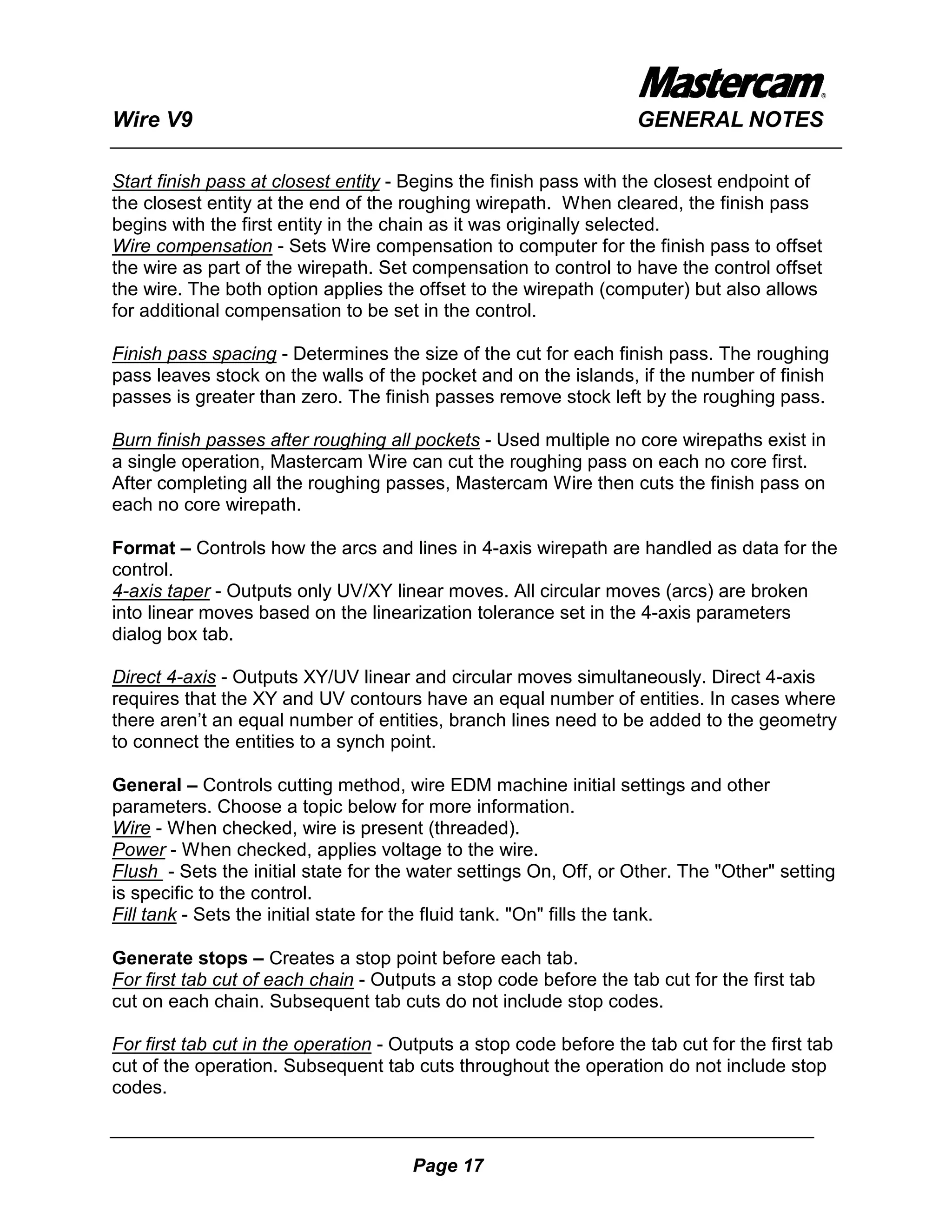 Wire V9                                                            GENERAL NOTES

Start finish pass at closest entity - Begins the finish pass with the closest endpoint of
the closest entity at the end of the roughing wirepath. When cleared, the finish pass
begins with the first entity in the chain as it was originally selected.
Wire compensation - Sets Wire compensation to computer for the finish pass to offset
the wire as part of the wirepath. Set compensation to control to have the control offset
the wire. The both option applies the offset to the wirepath (computer) but also allows
for additional compensation to be set in the control.

Finish pass spacing - Determines the size of the cut for each finish pass. The roughing
pass leaves stock on the walls of the pocket and on the islands, if the number of finish
passes is greater than zero. The finish passes remove stock left by the roughing pass.

Burn finish passes after roughing all pockets - Used multiple no core wirepaths exist in
a single operation, Mastercam Wire can cut the roughing pass on each no core first.
After completing all the roughing passes, Mastercam Wire then cuts the finish pass on
each no core wirepath.

Format – Controls how the arcs and lines in 4-axis wirepath are handled as data for the
control.
4-axis taper - Outputs only UV/XY linear moves. All circular moves (arcs) are broken
into linear moves based on the linearization tolerance set in the 4-axis parameters
dialog box tab.

Direct 4-axis - Outputs XY/UV linear and circular moves simultaneously. Direct 4-axis
requires that the XY and UV contours have an equal number of entities. In cases where
there aren’t an equal number of entities, branch lines need to be added to the geometry
to connect the entities to a synch point.

General – Controls cutting method, wire EDM machine initial settings and other
parameters. Choose a topic below for more information.
Wire - When checked, wire is present (threaded).
Power - When checked, applies voltage to the wire.
Flush - Sets the initial state for the water settings On, Off, or Other. The "Other" setting
is specific to the control.
Fill tank - Sets the initial state for the fluid tank. "On" fills the tank.

Generate stops – Creates a stop point before each tab.
For first tab cut of each chain - Outputs a stop code before the tab cut for the first tab
cut on each chain. Subsequent tab cuts do not include stop codes.

For first tab cut in the operation - Outputs a stop code before the tab cut for the first tab
cut of the operation. Subsequent tab cuts throughout the operation do not include stop
codes.



                                      Page 17
 
