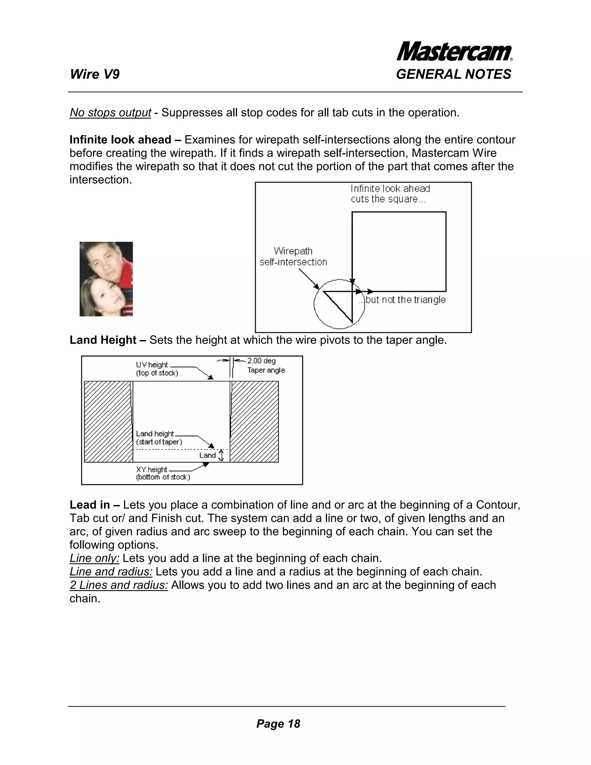 Wire V9                                                          GENERAL NOTES

No stops output - Suppresses all stop codes for all tab cuts in the operation.

Infinite look ahead – Examines for wirepath self-intersections along the entire contour
before creating the wirepath. If it finds a wirepath self-intersection, Mastercam Wire
modifies the wirepath so that it does not cut the portion of the part that comes after the
intersection.




Land Height – Sets the height at which the wire pivots to the taper angle.




Lead in – Lets you place a combination of line and or arc at the beginning of a Contour,
Tab cut or/ and Finish cut. The system can add a line or two, of given lengths and an
arc, of given radius and arc sweep to the beginning of each chain. You can set the
following options.
Line only: Lets you add a line at the beginning of each chain.
Line and radius: Lets you add a line and a radius at the beginning of each chain.
2 Lines and radius: Allows you to add two lines and an arc at the beginning of each
chain.




                                     Page 18
 