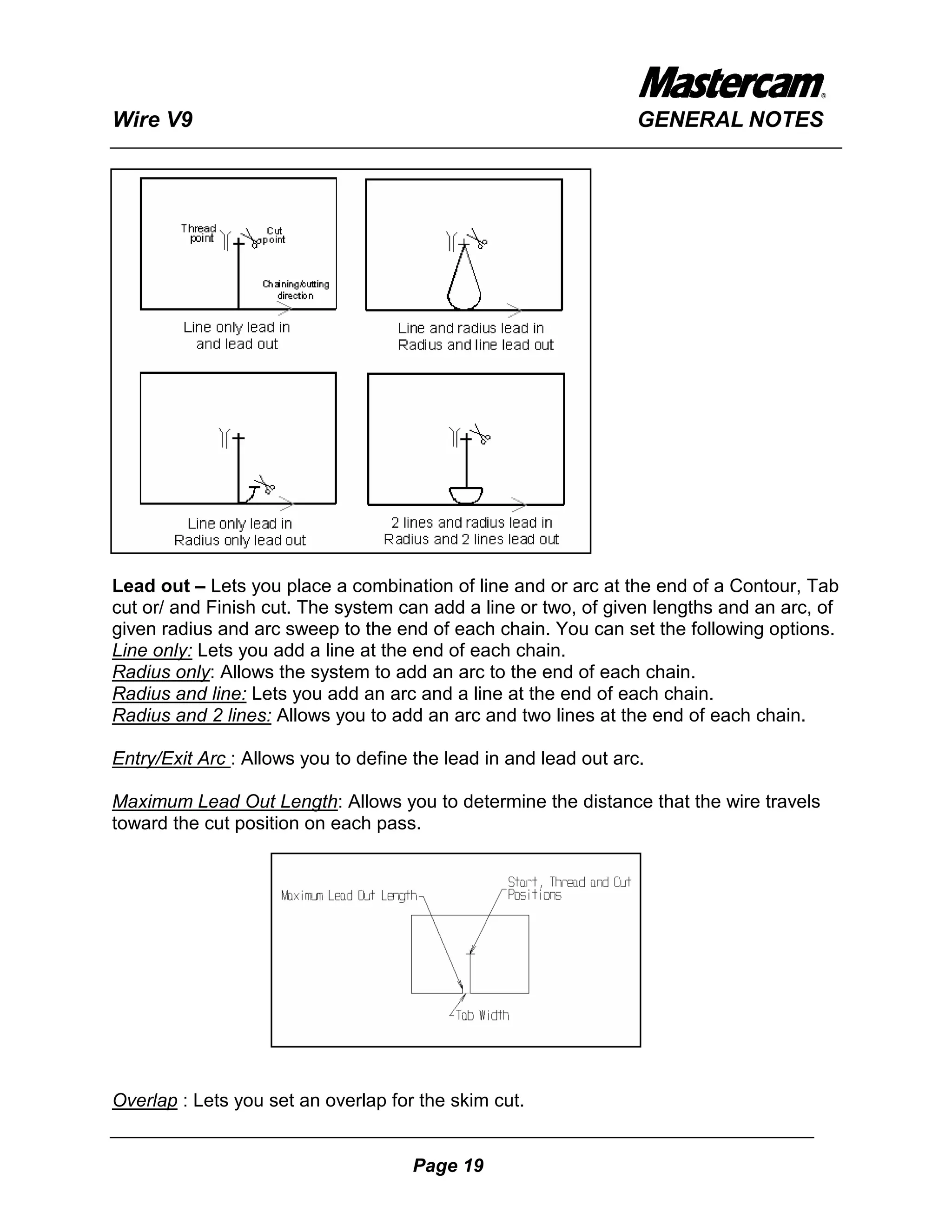 Wire V9                                                           GENERAL NOTES




Lead out – Lets you place a combination of line and or arc at the end of a Contour, Tab
cut or/ and Finish cut. The system can add a line or two, of given lengths and an arc, of
given radius and arc sweep to the end of each chain. You can set the following options.
Line only: Lets you add a line at the end of each chain.
Radius only: Allows the system to add an arc to the end of each chain.
Radius and line: Lets you add an arc and a line at the end of each chain.
Radius and 2 lines: Allows you to add an arc and two lines at the end of each chain.

Entry/Exit Arc : Allows you to define the lead in and lead out arc.

Maximum Lead Out Length: Allows you to determine the distance that the wire travels
toward the cut position on each pass.




Overlap : Lets you set an overlap for the skim cut.


                                     Page 19
 