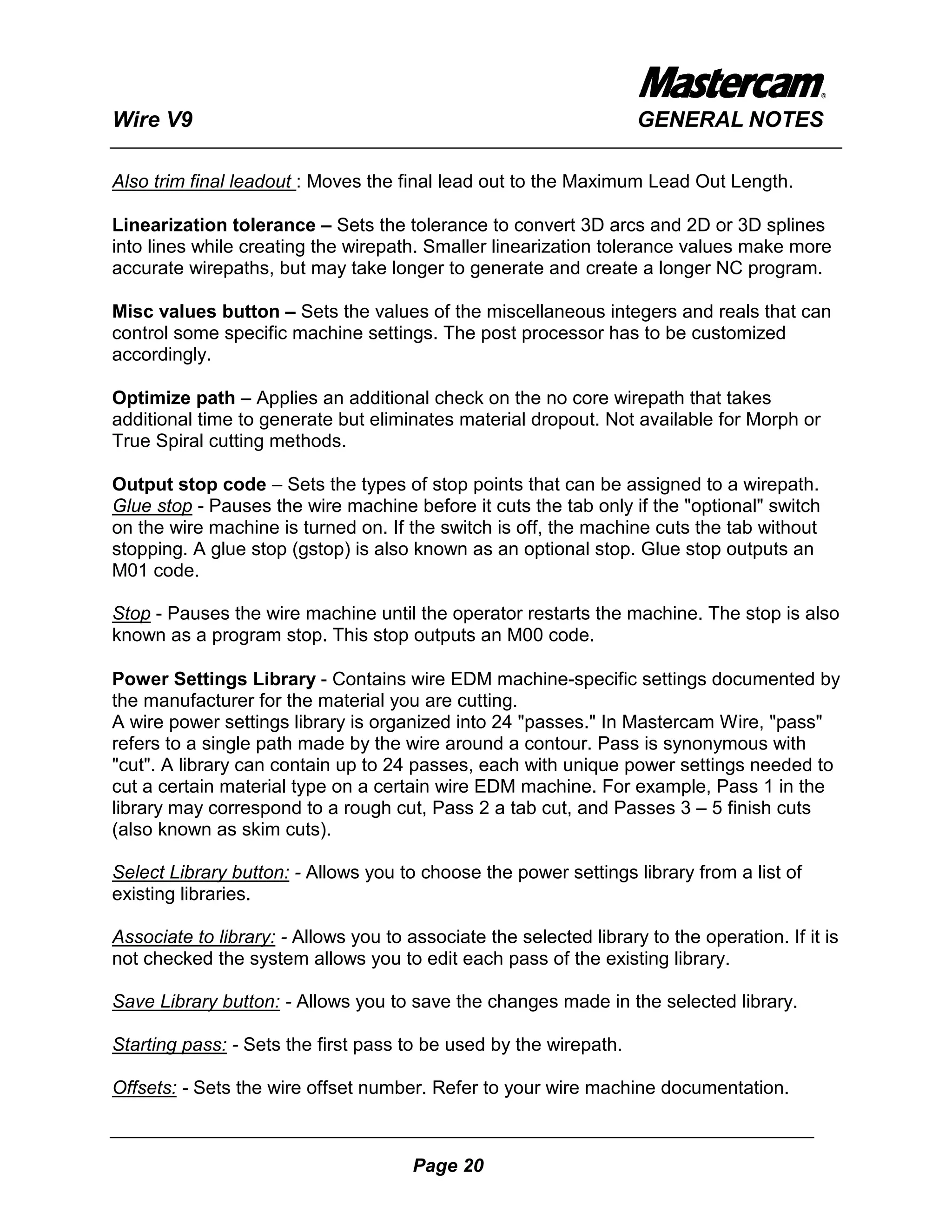 Wire V9                                                             GENERAL NOTES

Also trim final leadout : Moves the final lead out to the Maximum Lead Out Length.

Linearization tolerance – Sets the tolerance to convert 3D arcs and 2D or 3D splines
into lines while creating the wirepath. Smaller linearization tolerance values make more
accurate wirepaths, but may take longer to generate and create a longer NC program.

Misc values button – Sets the values of the miscellaneous integers and reals that can
control some specific machine settings. The post processor has to be customized
accordingly.

Optimize path – Applies an additional check on the no core wirepath that takes
additional time to generate but eliminates material dropout. Not available for Morph or
True Spiral cutting methods.

Output stop code – Sets the types of stop points that can be assigned to a wirepath.
Glue stop - Pauses the wire machine before it cuts the tab only if the "optional" switch
on the wire machine is turned on. If the switch is off, the machine cuts the tab without
stopping. A glue stop (gstop) is also known as an optional stop. Glue stop outputs an
M01 code.

Stop - Pauses the wire machine until the operator restarts the machine. The stop is also
known as a program stop. This stop outputs an M00 code.

Power Settings Library - Contains wire EDM machine-specific settings documented by
the manufacturer for the material you are cutting.
A wire power settings library is organized into 24 "passes." In Mastercam Wire, "pass"
refers to a single path made by the wire around a contour. Pass is synonymous with
"cut". A library can contain up to 24 passes, each with unique power settings needed to
cut a certain material type on a certain wire EDM machine. For example, Pass 1 in the
library may correspond to a rough cut, Pass 2 a tab cut, and Passes 3 – 5 finish cuts
(also known as skim cuts).

Select Library button: - Allows you to choose the power settings library from a list of
existing libraries.

Associate to library: - Allows you to associate the selected library to the operation. If it is
not checked the system allows you to edit each pass of the existing library.

Save Library button: - Allows you to save the changes made in the selected library.

Starting pass: - Sets the first pass to be used by the wirepath.

Offsets: - Sets the wire offset number. Refer to your wire machine documentation.



                                       Page 20
 