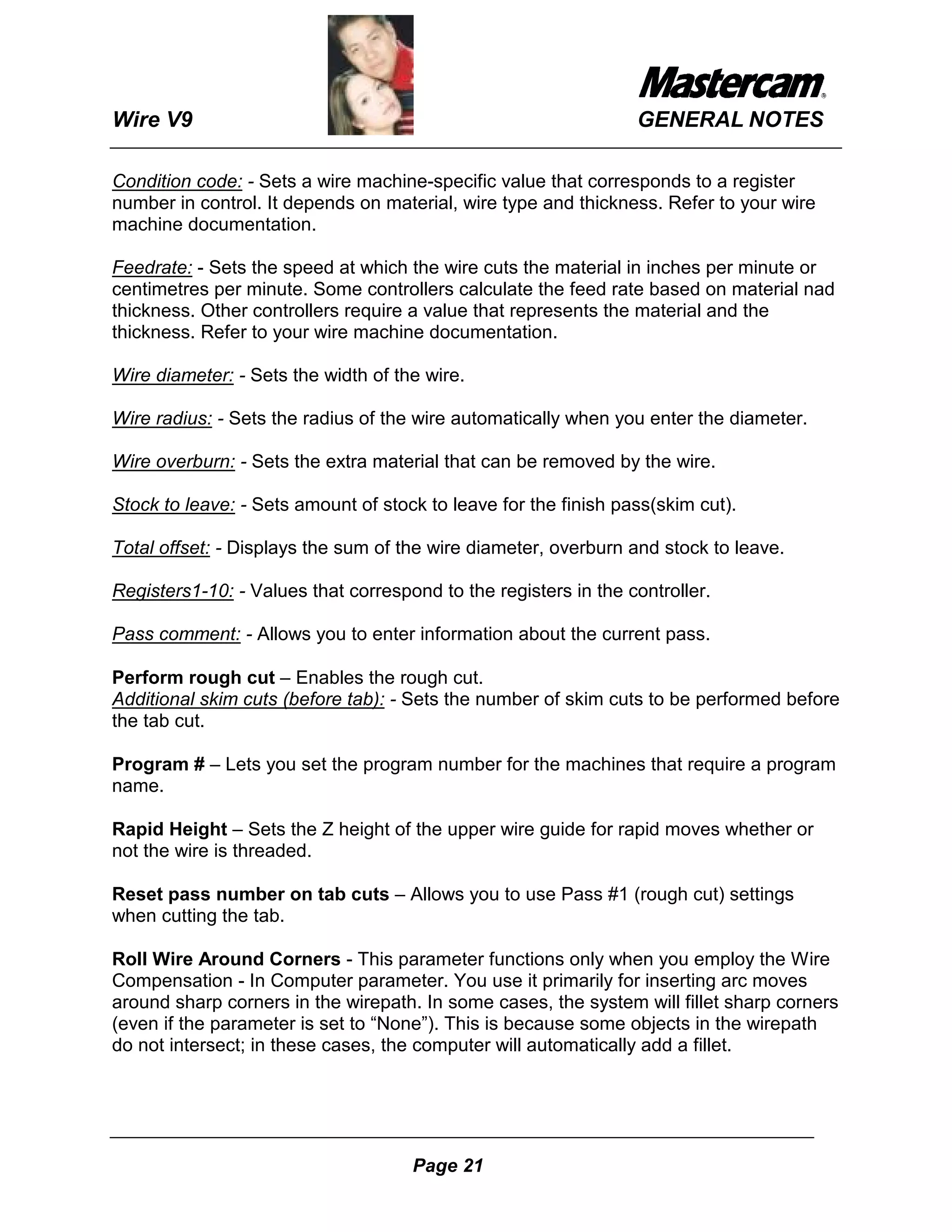 Wire V9                                                          GENERAL NOTES

Condition code: - Sets a wire machine-specific value that corresponds to a register
number in control. It depends on material, wire type and thickness. Refer to your wire
machine documentation.

Feedrate: - Sets the speed at which the wire cuts the material in inches per minute or
centimetres per minute. Some controllers calculate the feed rate based on material nad
thickness. Other controllers require a value that represents the material and the
thickness. Refer to your wire machine documentation.

Wire diameter: - Sets the width of the wire.

Wire radius: - Sets the radius of the wire automatically when you enter the diameter.

Wire overburn: - Sets the extra material that can be removed by the wire.

Stock to leave: - Sets amount of stock to leave for the finish pass(skim cut).

Total offset: - Displays the sum of the wire diameter, overburn and stock to leave.

Registers1-10: - Values that correspond to the registers in the controller.

Pass comment: - Allows you to enter information about the current pass.

Perform rough cut – Enables the rough cut.
Additional skim cuts (before tab): - Sets the number of skim cuts to be performed before
the tab cut.

Program # – Lets you set the program number for the machines that require a program
name.

Rapid Height – Sets the Z height of the upper wire guide for rapid moves whether or
not the wire is threaded.

Reset pass number on tab cuts – Allows you to use Pass #1 (rough cut) settings
when cutting the tab.

Roll Wire Around Corners - This parameter functions only when you employ the Wire
Compensation - In Computer parameter. You use it primarily for inserting arc moves
around sharp corners in the wirepath. In some cases, the system will fillet sharp corners
(even if the parameter is set to “None”). This is because some objects in the wirepath
do not intersect; in these cases, the computer will automatically add a fillet.




                                     Page 21
 