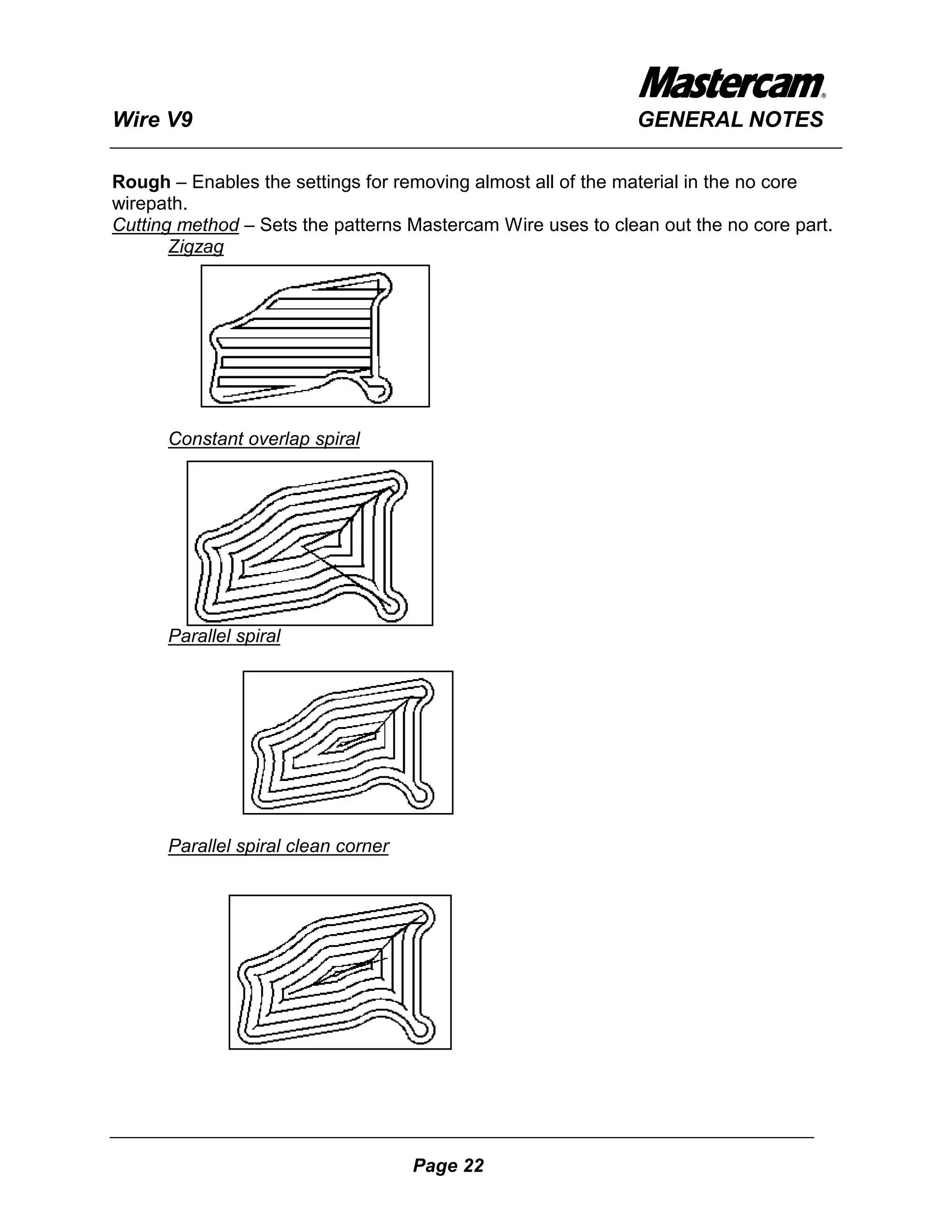 Wire V9                                                      GENERAL NOTES

Rough – Enables the settings for removing almost all of the material in the no core
wirepath.
Cutting method – Sets the patterns Mastercam Wire uses to clean out the no core part.
       Zigzag




      Constant overlap spiral




      Parallel spiral




      Parallel spiral clean corner




                                     Page 22
 
