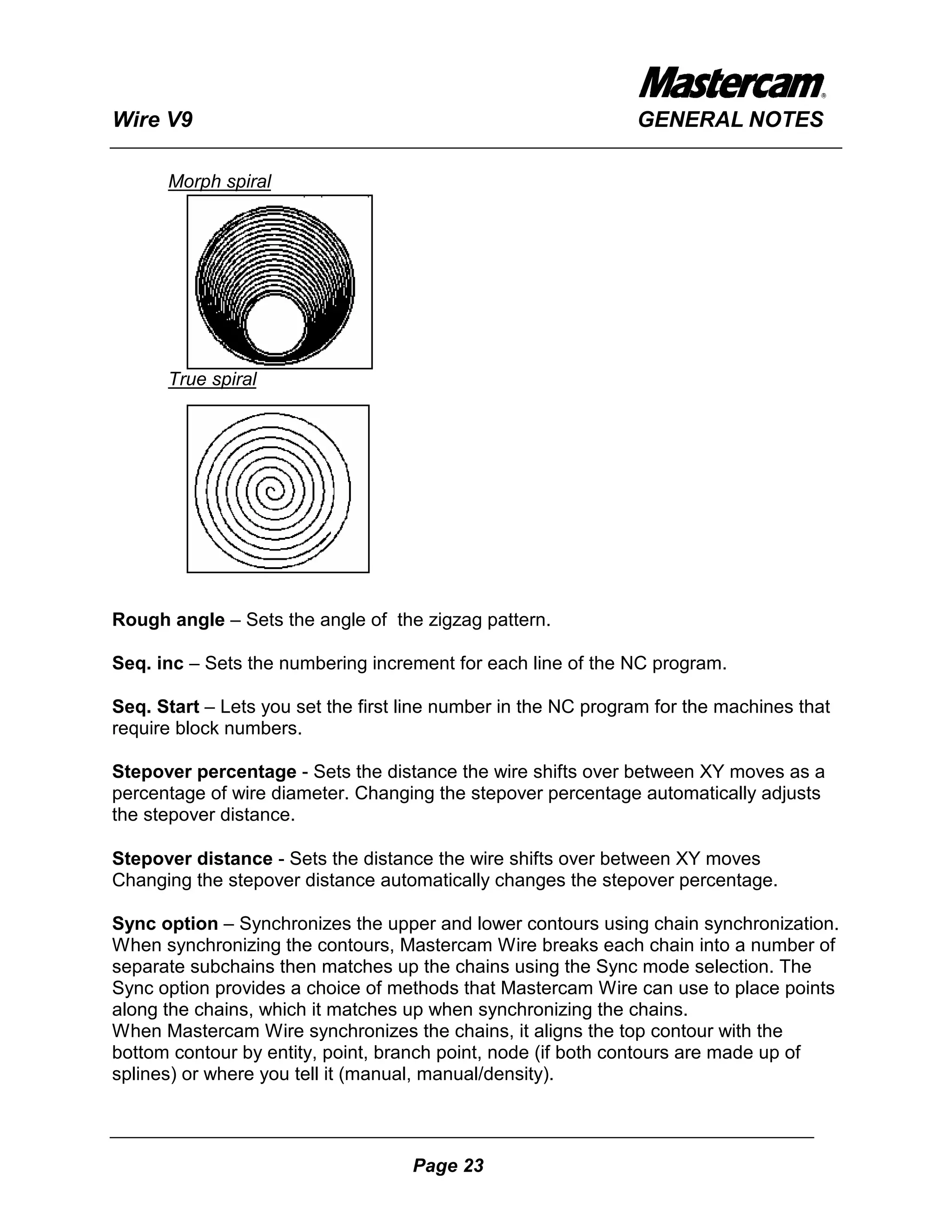 Wire V9                                                        GENERAL NOTES

      Morph spiral




      True spiral




Rough angle – Sets the angle of the zigzag pattern.

Seq. inc – Sets the numbering increment for each line of the NC program.

Seq. Start – Lets you set the first line number in the NC program for the machines that
require block numbers.

Stepover percentage - Sets the distance the wire shifts over between XY moves as a
percentage of wire diameter. Changing the stepover percentage automatically adjusts
the stepover distance.

Stepover distance - Sets the distance the wire shifts over between XY moves
Changing the stepover distance automatically changes the stepover percentage.

Sync option – Synchronizes the upper and lower contours using chain synchronization.
When synchronizing the contours, Mastercam Wire breaks each chain into a number of
separate subchains then matches up the chains using the Sync mode selection. The
Sync option provides a choice of methods that Mastercam Wire can use to place points
along the chains, which it matches up when synchronizing the chains.
When Mastercam Wire synchronizes the chains, it aligns the top contour with the
bottom contour by entity, point, branch point, node (if both contours are made up of
splines) or where you tell it (manual, manual/density).



                                    Page 23
 