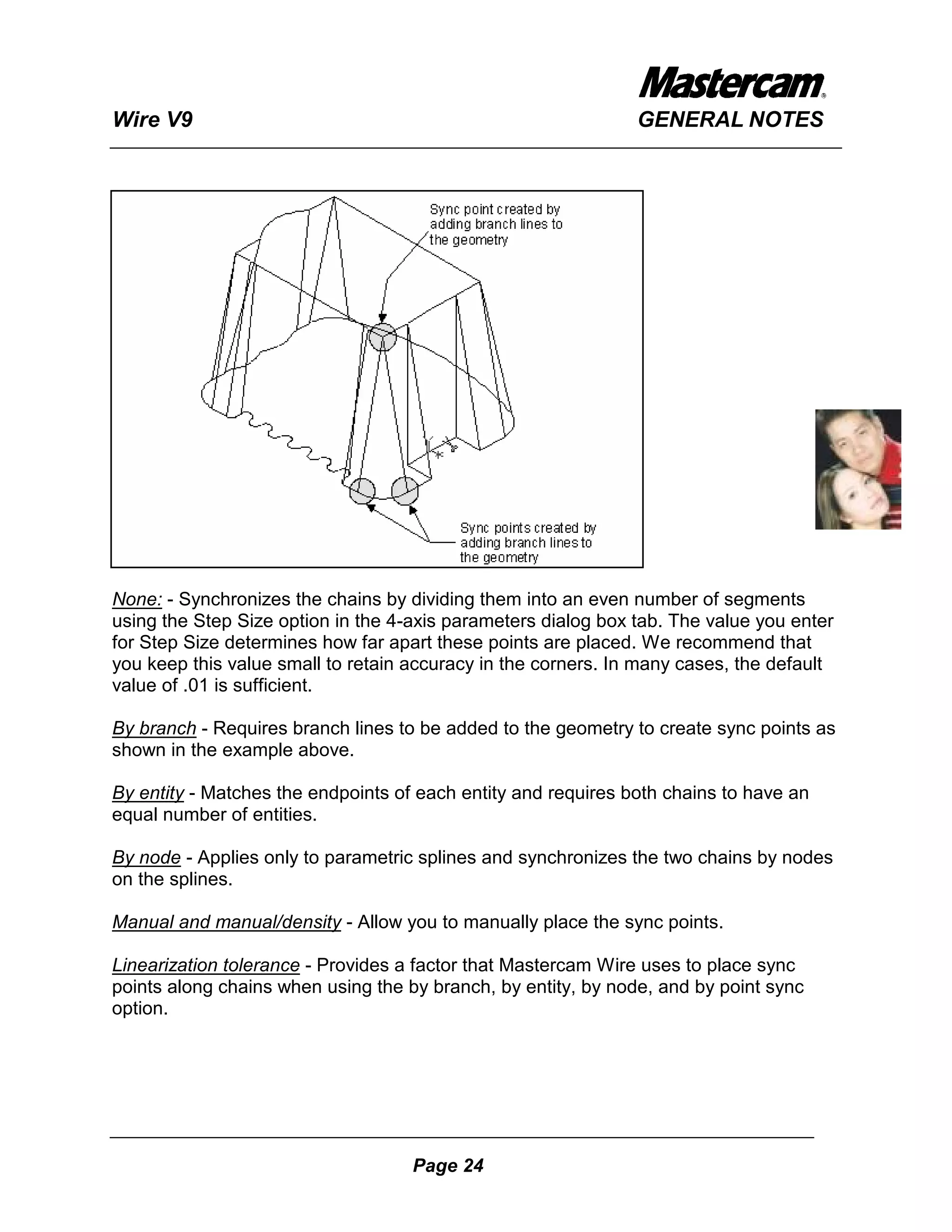 Wire V9                                                        GENERAL NOTES




None: - Synchronizes the chains by dividing them into an even number of segments
using the Step Size option in the 4-axis parameters dialog box tab. The value you enter
for Step Size determines how far apart these points are placed. We recommend that
you keep this value small to retain accuracy in the corners. In many cases, the default
value of .01 is sufficient.

By branch - Requires branch lines to be added to the geometry to create sync points as
shown in the example above.

By entity - Matches the endpoints of each entity and requires both chains to have an
equal number of entities.

By node - Applies only to parametric splines and synchronizes the two chains by nodes
on the splines.

Manual and manual/density - Allow you to manually place the sync points.

Linearization tolerance - Provides a factor that Mastercam Wire uses to place sync
points along chains when using the by branch, by entity, by node, and by point sync
option.




                                    Page 24
 