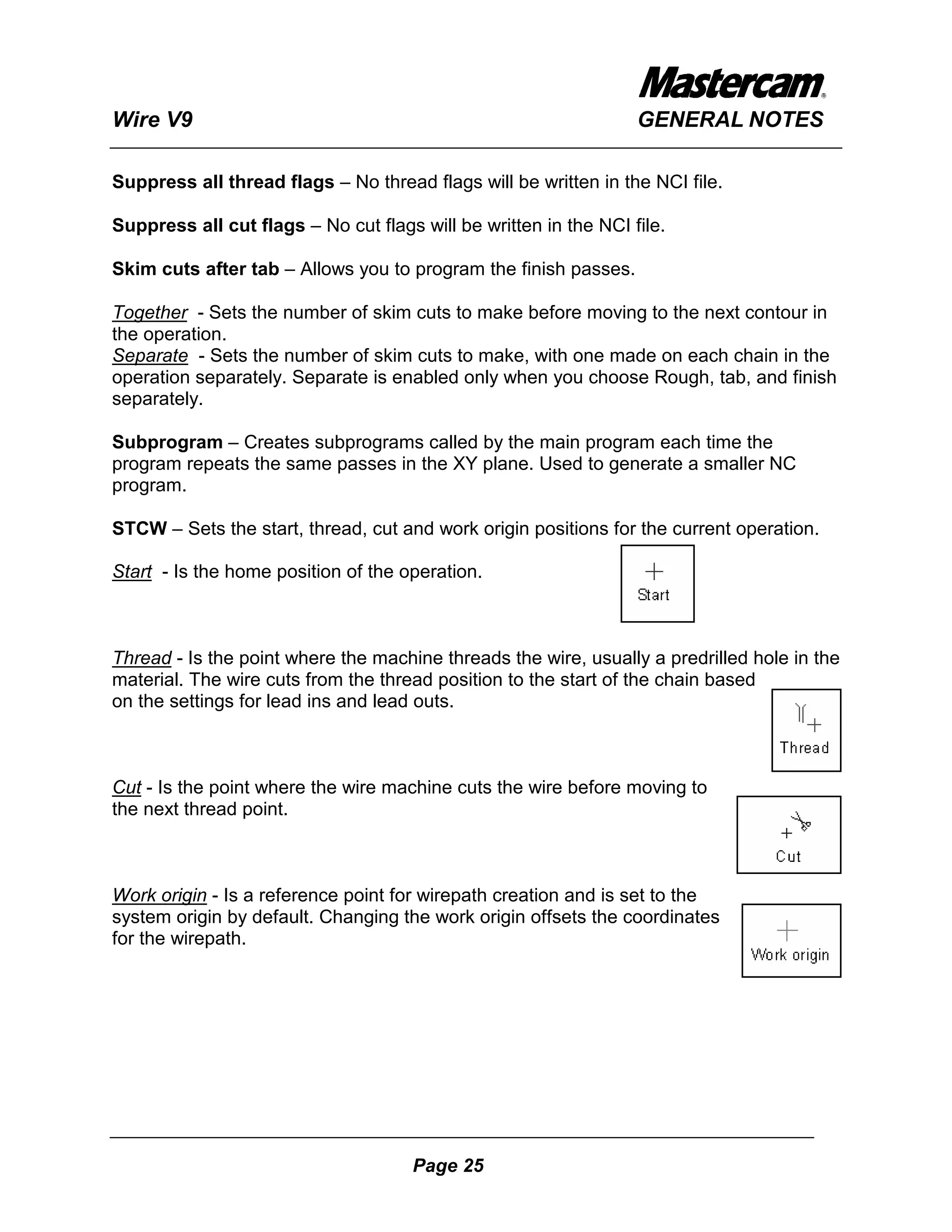 Wire V9                                                           GENERAL NOTES

Suppress all thread flags – No thread flags will be written in the NCI file.

Suppress all cut flags – No cut flags will be written in the NCI file.

Skim cuts after tab – Allows you to program the finish passes.

Together - Sets the number of skim cuts to make before moving to the next contour in
the operation.
Separate - Sets the number of skim cuts to make, with one made on each chain in the
operation separately. Separate is enabled only when you choose Rough, tab, and finish
separately.

Subprogram – Creates subprograms called by the main program each time the
program repeats the same passes in the XY plane. Used to generate a smaller NC
program.

STCW – Sets the start, thread, cut and work origin positions for the current operation.

Start - Is the home position of the operation.



Thread - Is the point where the machine threads the wire, usually a predrilled hole in the
material. The wire cuts from the thread position to the start of the chain based
on the settings for lead ins and lead outs.



Cut - Is the point where the wire machine cuts the wire before moving to
the next thread point.



Work origin - Is a reference point for wirepath creation and is set to the
system origin by default. Changing the work origin offsets the coordinates
for the wirepath.




                                      Page 25
 
