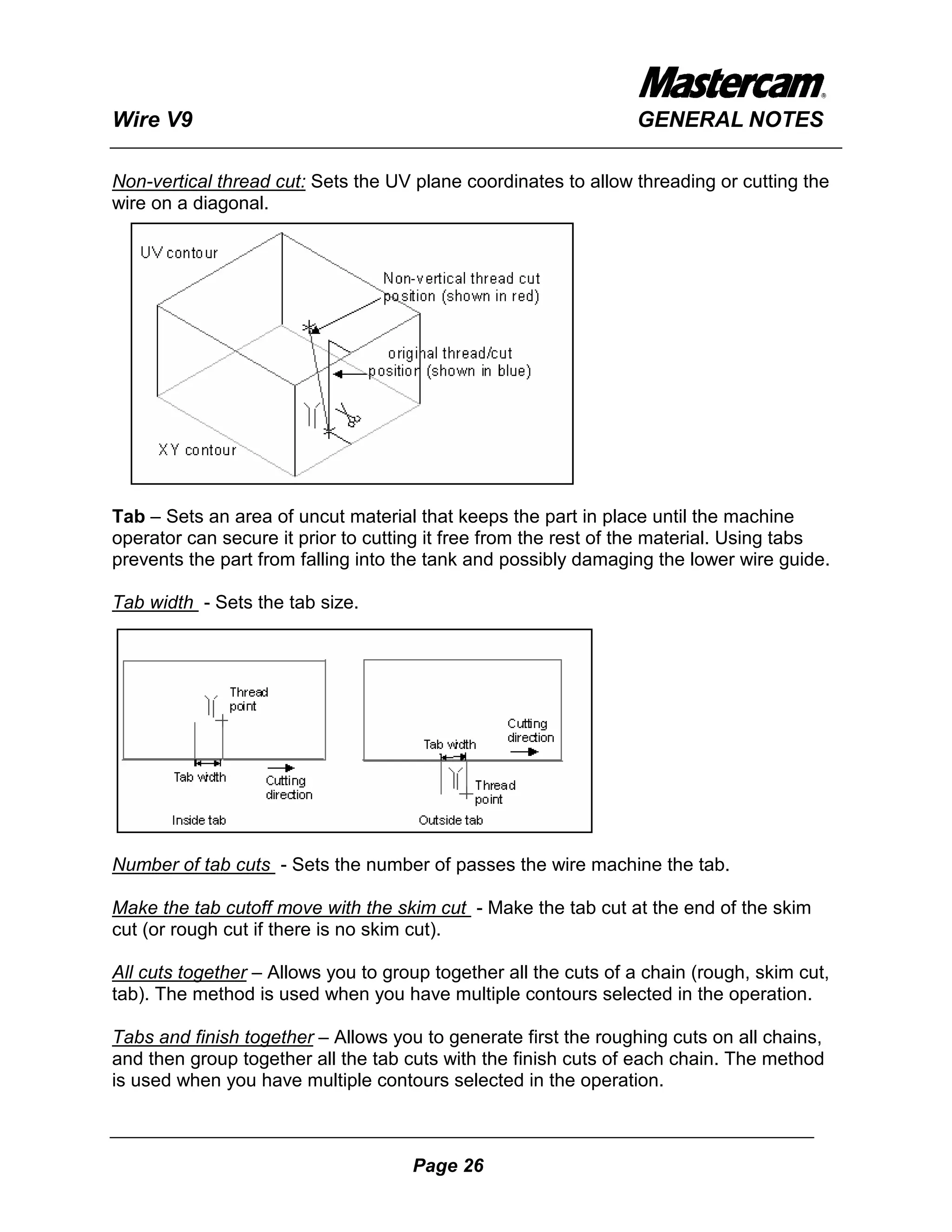 Wire V9                                                          GENERAL NOTES

Non-vertical thread cut: Sets the UV plane coordinates to allow threading or cutting the
wire on a diagonal.




Tab – Sets an area of uncut material that keeps the part in place until the machine
operator can secure it prior to cutting it free from the rest of the material. Using tabs
prevents the part from falling into the tank and possibly damaging the lower wire guide.

Tab width - Sets the tab size.




Number of tab cuts - Sets the number of passes the wire machine the tab.

Make the tab cutoff move with the skim cut - Make the tab cut at the end of the skim
cut (or rough cut if there is no skim cut).

All cuts together – Allows you to group together all the cuts of a chain (rough, skim cut,
tab). The method is used when you have multiple contours selected in the operation.

Tabs and finish together – Allows you to generate first the roughing cuts on all chains,
and then group together all the tab cuts with the finish cuts of each chain. The method
is used when you have multiple contours selected in the operation.



                                     Page 26
 