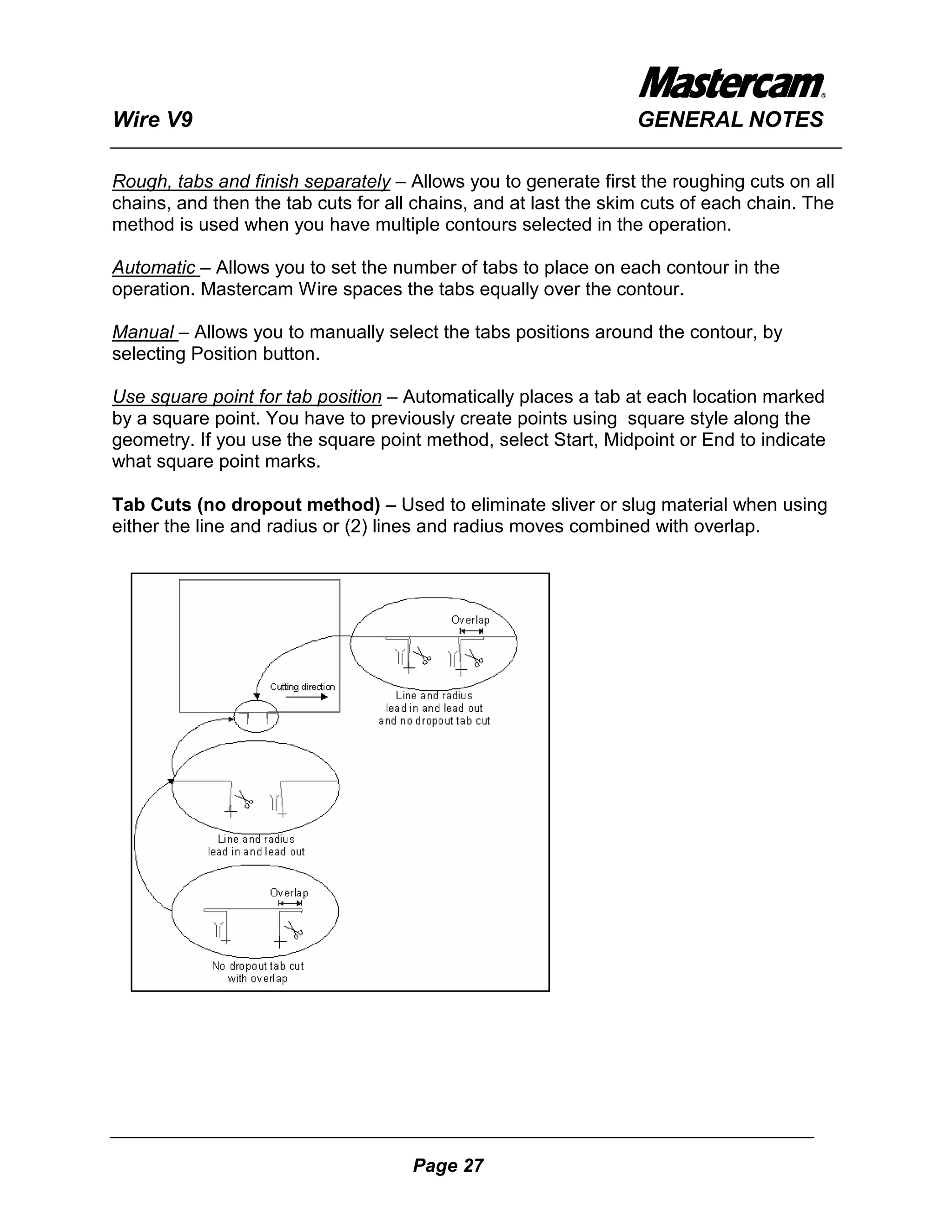 Wire V9                                                          GENERAL NOTES

Rough, tabs and finish separately – Allows you to generate first the roughing cuts on all
chains, and then the tab cuts for all chains, and at last the skim cuts of each chain. The
method is used when you have multiple contours selected in the operation.

Automatic – Allows you to set the number of tabs to place on each contour in the
operation. Mastercam Wire spaces the tabs equally over the contour.

Manual – Allows you to manually select the tabs positions around the contour, by
selecting Position button.

Use square point for tab position – Automatically places a tab at each location marked
by a square point. You have to previously create points using square style along the
geometry. If you use the square point method, select Start, Midpoint or End to indicate
what square point marks.

Tab Cuts (no dropout method) – Used to eliminate sliver or slug material when using
either the line and radius or (2) lines and radius moves combined with overlap.




                                     Page 27
 