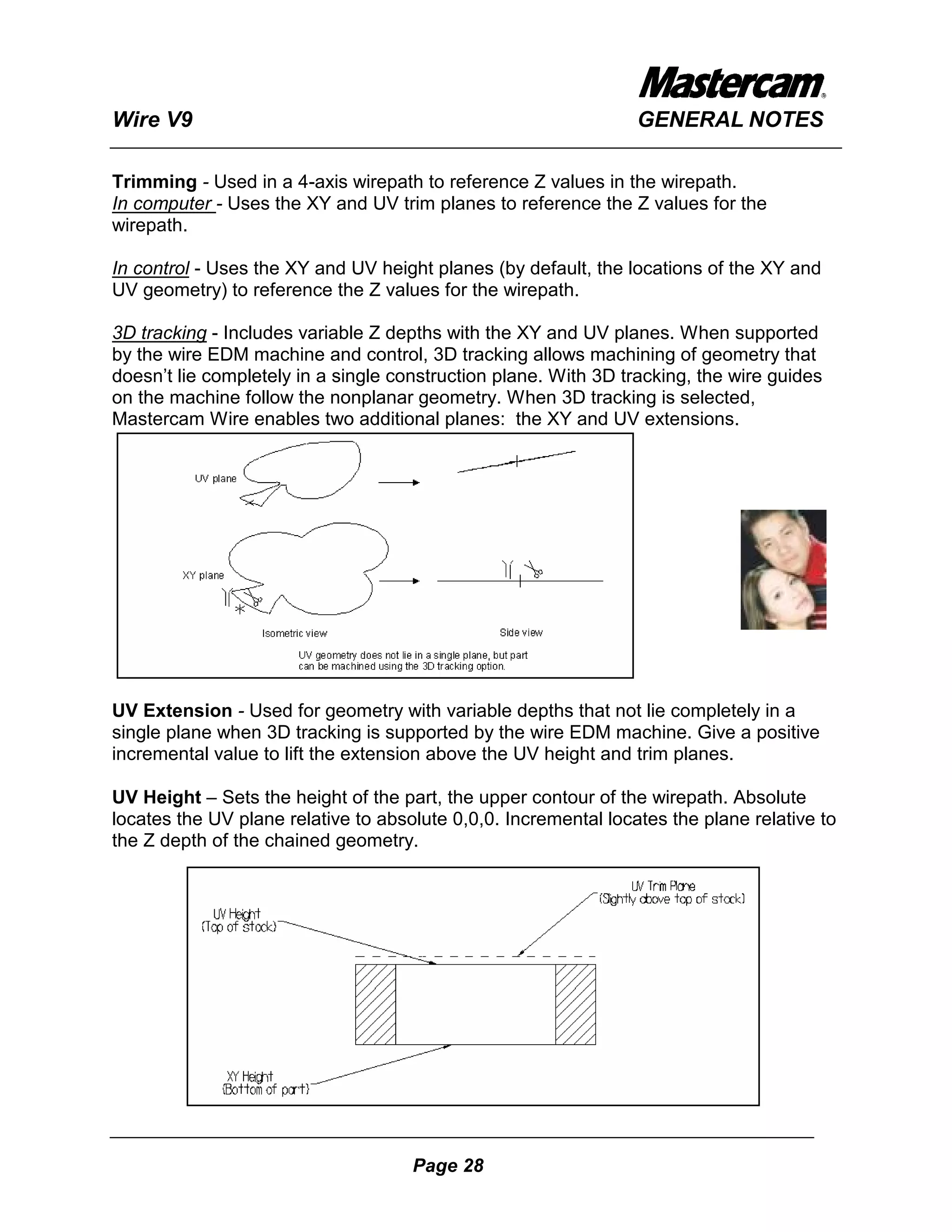 Wire V9                                                          GENERAL NOTES

Trimming - Used in a 4-axis wirepath to reference Z values in the wirepath.
In computer - Uses the XY and UV trim planes to reference the Z values for the
wirepath.

In control - Uses the XY and UV height planes (by default, the locations of the XY and
UV geometry) to reference the Z values for the wirepath.

3D tracking - Includes variable Z depths with the XY and UV planes. When supported
by the wire EDM machine and control, 3D tracking allows machining of geometry that
doesn’t lie completely in a single construction plane. With 3D tracking, the wire guides
on the machine follow the nonplanar geometry. When 3D tracking is selected,
Mastercam Wire enables two additional planes: the XY and UV extensions.




UV Extension - Used for geometry with variable depths that not lie completely in a
single plane when 3D tracking is supported by the wire EDM machine. Give a positive
incremental value to lift the extension above the UV height and trim planes.

UV Height – Sets the height of the part, the upper contour of the wirepath. Absolute
locates the UV plane relative to absolute 0,0,0. Incremental locates the plane relative to
the Z depth of the chained geometry.




                                     Page 28
 