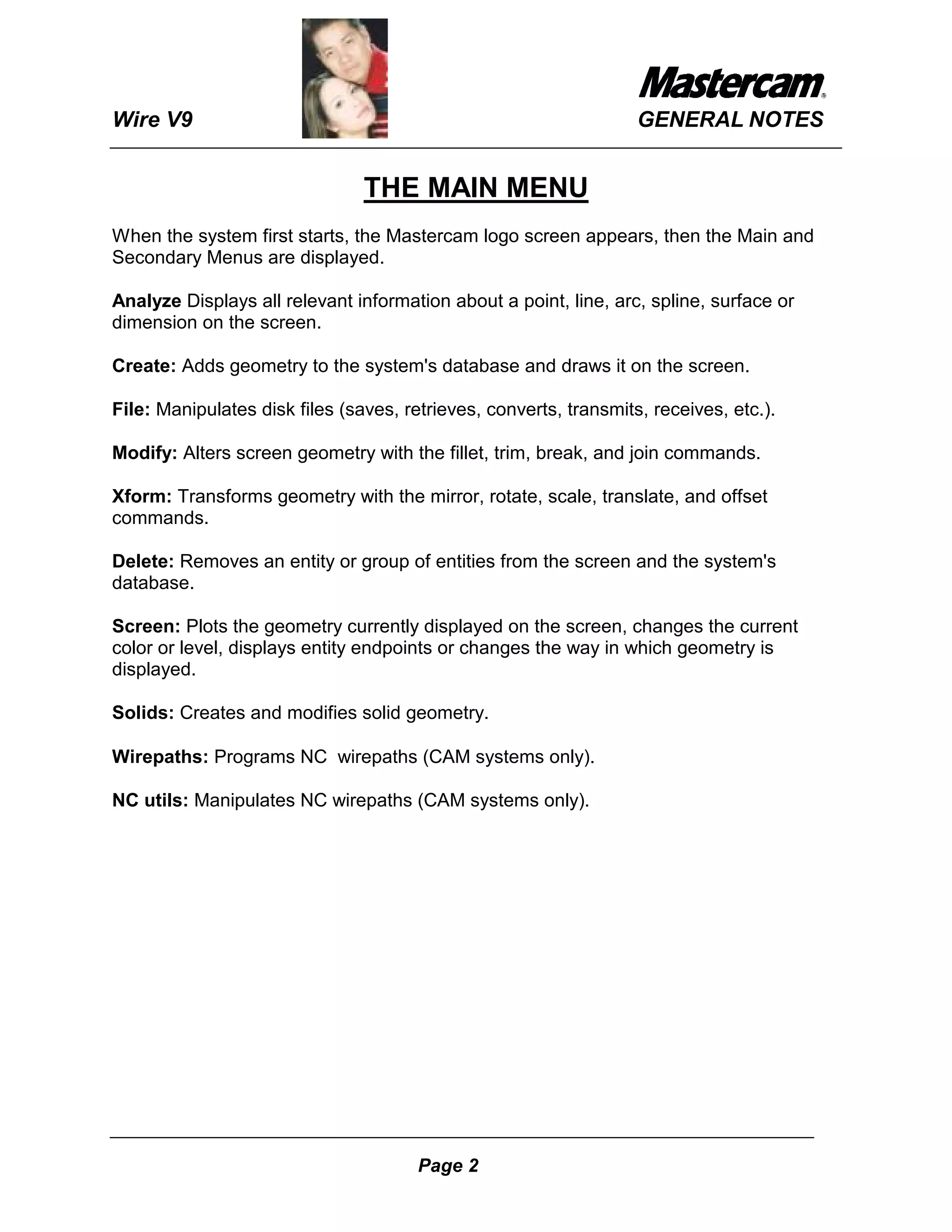 Wire V9                                                            GENERAL NOTES


                                THE MAIN MENU
When the system first starts, the Mastercam logo screen appears, then the Main and
Secondary Menus are displayed.

Analyze Displays all relevant information about a point, line, arc, spline, surface or
dimension on the screen.

Create: Adds geometry to the system's database and draws it on the screen.

File: Manipulates disk files (saves, retrieves, converts, transmits, receives, etc.).

Modify: Alters screen geometry with the fillet, trim, break, and join commands.

Xform: Transforms geometry with the mirror, rotate, scale, translate, and offset
commands.

Delete: Removes an entity or group of entities from the screen and the system's
database.

Screen: Plots the geometry currently displayed on the screen, changes the current
color or level, displays entity endpoints or changes the way in which geometry is
displayed.

Solids: Creates and modifies solid geometry.

Wirepaths: Programs NC wirepaths (CAM systems only).

NC utils: Manipulates NC wirepaths (CAM systems only).




                                       Page 2
 
