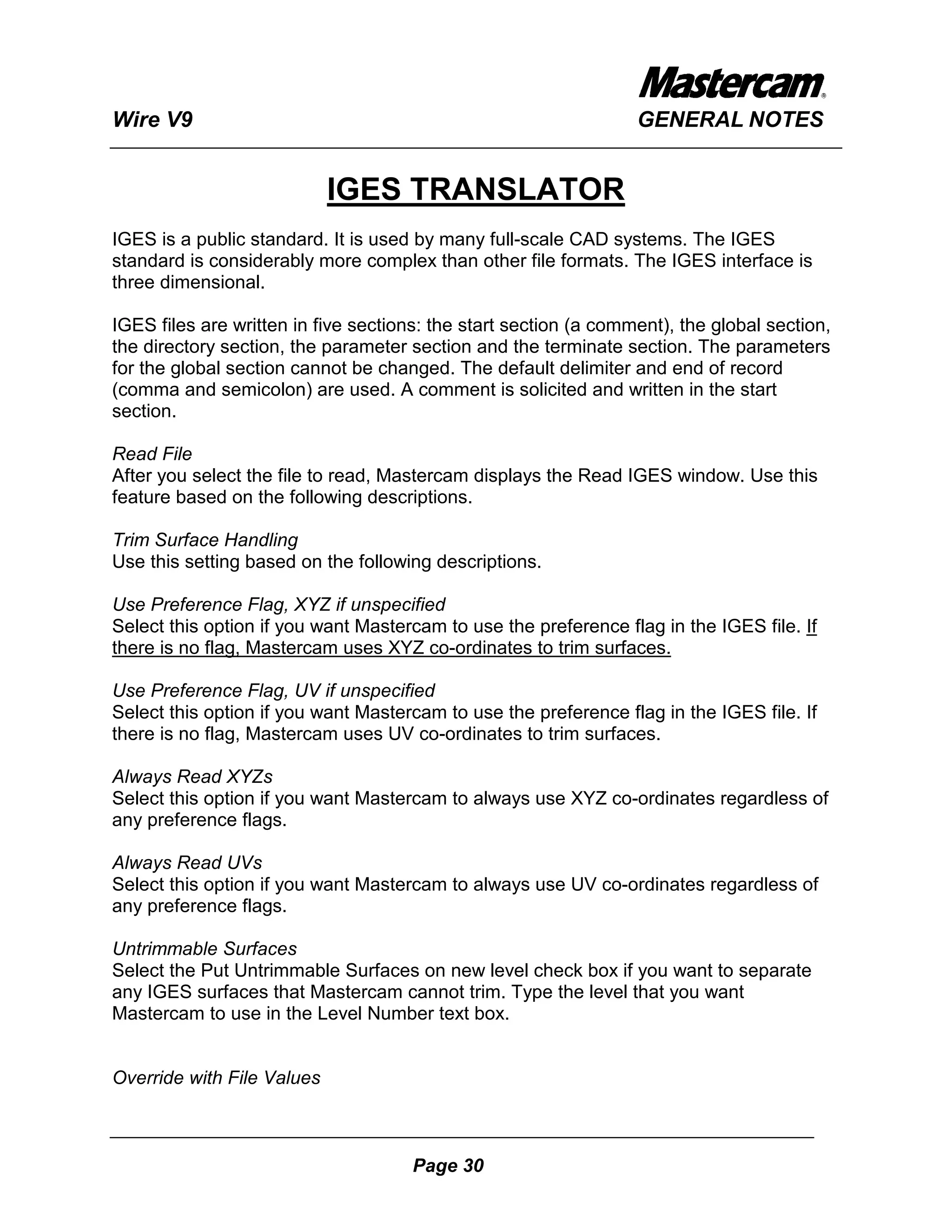 Wire V9                                                           GENERAL NOTES


                            IGES TRANSLATOR
IGES is a public standard. It is used by many full-scale CAD systems. The IGES
standard is considerably more complex than other file formats. The IGES interface is
three dimensional.

IGES files are written in five sections: the start section (a comment), the global section,
the directory section, the parameter section and the terminate section. The parameters
for the global section cannot be changed. The default delimiter and end of record
(comma and semicolon) are used. A comment is solicited and written in the start
section.

Read File
After you select the file to read, Mastercam displays the Read IGES window. Use this
feature based on the following descriptions.

Trim Surface Handling
Use this setting based on the following descriptions.

Use Preference Flag, XYZ if unspecified
Select this option if you want Mastercam to use the preference flag in the IGES file. If
there is no flag, Mastercam uses XYZ co-ordinates to trim surfaces.

Use Preference Flag, UV if unspecified
Select this option if you want Mastercam to use the preference flag in the IGES file. If
there is no flag, Mastercam uses UV co-ordinates to trim surfaces.

Always Read XYZs
Select this option if you want Mastercam to always use XYZ co-ordinates regardless of
any preference flags.

Always Read UVs
Select this option if you want Mastercam to always use UV co-ordinates regardless of
any preference flags.

Untrimmable Surfaces
Select the Put Untrimmable Surfaces on new level check box if you want to separate
any IGES surfaces that Mastercam cannot trim. Type the level that you want
Mastercam to use in the Level Number text box.


Override with File Values



                                      Page 30
 